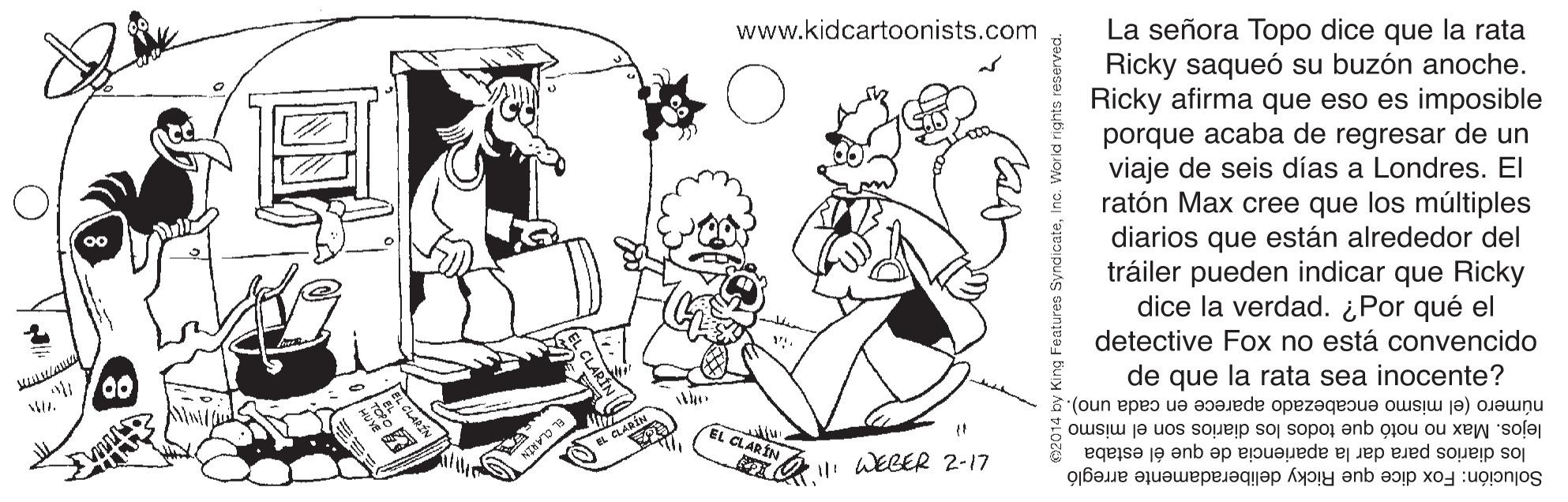 Style OCR: www.kidcartoonists.com La señora Topo dice que la rata Ricky saqueó su buzón anoche. Ricky afirma que eso es imposible porque acaba de regresar de un viaje de seis días a Londres. El ratón Max cree que los múltiples diarios que están alrededor del tráiler pueden indicar que Ricky dice la verdad. ¿Por qué el detective Fox no está convencido de que la rata sea inocente? número (el mismo encabezado aparece en cada uno).. lejos. Max no notó que todos los diarios son el mismo los diarios para dar la apariencia de que él estaba Solución: Fox dice que Ricky deliberadamente arregló EL CLARIN EL GLABÍN O WELER 2-17 www.kidcartoonists.com La señora Topo dice que la rata Ricky saqueó su buzón anoche. Ricky afirma que eso es imposible porque acaba de regresar de un viaje de seis días a Londres. El ratón Max cree que los múltiples diarios que están alrededor del tráiler pueden indicar que Ricky dice la verdad. ¿Por qué el detective Fox no está convencido de que la rata sea inocente? número (el mismo encabezado aparece en cada uno).. lejos. Max no notó que todos los diarios son el mismo los diarios para dar la apariencia de que él estaba Solución: Fox dice que Ricky deliberadamente arregló EL CLARIN EL GLABÍN O WELER 2-17