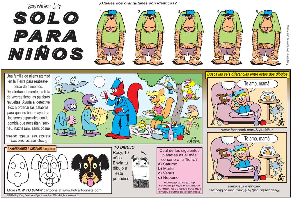 Rectangle OCR: ¿Cuáles dos orangutanes son idénticos? BOB WEBer Jr's SOLO PARA NIÑOS Busca las seis diferencias entre estos dos dibujos Una familia de aliens aterrizó en la Tierra para réabaste- cerse de alimentos. Desafortunadamentesu lista Te amomamá de víveres tiene las palabras revueltas. Ayuda al detective Fox a ordenar las palabras para que les brinde ayuda a los seres espaciales con la comida que necesitan: sec- neuoqsue www.facebook.com/SlylockFox manzanasqueso 3-9 WEGER Te amomamá Respuesta: nuecesAPRENDIENDO A DIBUJAR: Un perrito TU DIBUJO Cuál de los siguientes planetas es el más GOOD Rosy10 años. Envía tu cercano a la Tierra? a) Saturno b) Marte c) Venus d) Neptuno dibujo a este periódico de millas de distancia encuentra a sólo 24 está más cerca de la tierrase Respuesta: c) cuando Venus burbuja y manzana More HOW TO DRAW cartoons at www.kidcartoonists.com Respuesta: batInc. World rights reserved espuesta: Los números uno y cinco ¿Cuáles dos orangutanes son idénticos? BOB WEBer Jr's SOLO PARA NIÑOS Busca las seis diferencias entre estos dos dibujos Una familia de aliens aterrizó en la Tierra para réabaste- cerse de alimentos. Desafortunadamentesu lista Te amomamá de víveres tiene las palabras revueltas. Ayuda al detective Fox a ordenar las palabras para que les brinde ayuda a los seres espaciales con la comida que necesitan: sec- neuoqsue www.facebook.com/SlylockFox manzanasqueso 3-9 WEGER Te amomamá Respuesta: nuecesAPRENDIENDO A DIBUJAR: Un perrito TU DIBUJO Cuál de los siguientes planetas es el más GOOD Rosy10 años. Envía tu cercano a la Tierra? a) Saturno b) Marte c) Venus d) Neptuno dibujo a este periódico de millas de distancia encuentra a sólo 24 está más cerca de la tierrase Respuesta: c) cuando Venus burbuja y manzana More HOW TO DRAW cartoons at www.kidcartoonists.com Respuesta: batC2014 by King Features SyndicateInc. World rights reserved espuesta: Los números uno y cinco