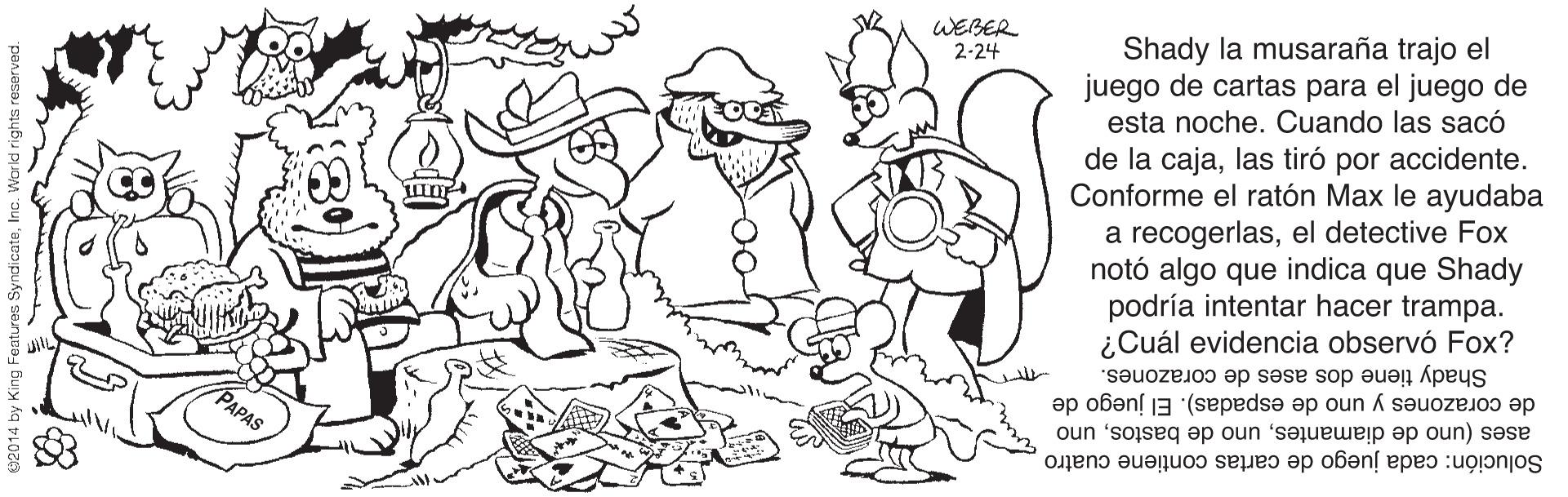 Organism OCR: WEBER 2-24 Shady la musaraña trajo el juego de cartas para el juego de esta noche. Cuando las sacó de la cajalas tiró por accidente. Conforme el ratón Max le ayudaba a recogerlasel detective Fox notó algo que indica que Shady podría intentar hacer trampa. ¿Cuál evidencia observó Fox? Shady tiene dos ases de corazones. de corazones y uno de espadas). El juego de ases (uno de diamantesuno Solución: cada juego de cartas contiene cuatro PAPAS WEBER 2-24 Shady la musaraña trajo el juego de cartas para el juego de esta noche. Cuando las sacó de la cajalas tiró por accidente. Conforme el ratón Max le ayudaba a recogerlasel detective Fox notó algo que indica que Shady podría intentar hacer trampa. ¿Cuál evidencia observó Fox? Shady tiene dos ases de corazones. de corazones y uno de espadas). El juego de ases (uno de diamantesuno de bastosuno Solución: cada juego de cartas contiene cuatro PAPAS