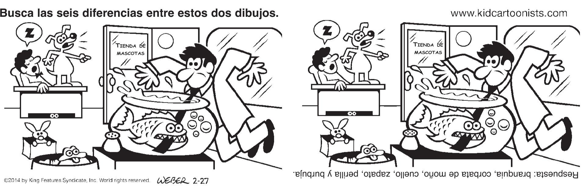 Rectangle OCR: Busca las seis diferencias entre estos dos dibujos. www.kidcartoonists.com ? TIENDA DE TIENDA GE MASCOTAS MASCOTAS Respuesta: branquiaperilla y burbuja. 02014 by King Features SyndicateIne. World nights reserved. WEBER 2-27 Busca las seis diferencias entre estos dos dibujos. www.kidcartoonists.com ? TIENDA DE TIENDA GE MASCOTAS MASCOTAS Respuesta: branquiacorbata de moñoperilla y burbuja. 02014 by King Features SyndicateIne. World nights reserved. WEBER 2-27