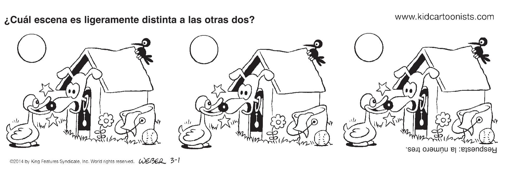 Art OCR: www.kidcartoonists.com ¿Cuál escena es ligeramente distinta a las otras dos? Respuesta: la número tres. S2014 by King Featu res SyndicateInc. World nghts reserved. WEBER 3- www.kidcartoonists.com ¿Cuál escena es ligeramente distinta a las otras dos? Respuesta: la número tres. S2014 by King Featu res SyndicateInc. World nghts reserved. WEBER 3-