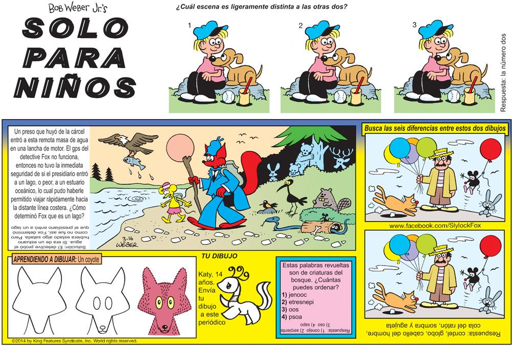 Art OCR: BOB WEBer Jr.'s ¿Cuál escena es ligeramente distinta a las otras dos? SOLO PARA NIÑOS Busca las seis diferencias entre estos dos dibujos Un preso que huyó de la cárcel entró a esta remota masa de agua en una lancha de motor. El gps del detective Fox no funcionaentonces no tuvo la inmediata seguridad de si el presidiario entró a un lagoa un estuario oceánicolo cual pudo haberle permitido viajar rápidamente hacia la distante linea costera. ¿Cómo determinó Fox que es un lago? www.facebook.com/SlylockFox que el presidiario entró a un lago como no fue asiFox determino hubiera estado algo salada. Pero agua. Si era de un estuario Solución: El detective probó el 3-16 WEGER TU DIBUJO APRENDIENDO A DIBUJAR: Un coyote Estas palabras revueltas son de criaturas del bosque. ¿Cuántas puedes ordenar? 1) jenooc 2) etresnepi 3) oos 4) psoa Katy14 años. Envía tu dibujo a este periódico 00 3) oso 4) sapo Respuesta: 1) conejo 2) serpiente Respuesta: cordelsombra y agujeta C2014 by King Features SyndicateInc. World rights. reserved. Respuesta: la número dos BOB WEBer Jr.'s ¿Cuál escena es ligeramente distinta a las otras dos? SOLO PARA NIÑOS Busca las seis diferencias entre estos dos dibujos Un preso que huyó de la cárcel entró a esta remota masa de agua en una lancha de motor. El gps del detective Fox no funcionaentonces no tuvo la inmediata seguridad de si el presidiario entró a un lagoo peora un estuario oceánicolo cual pudo haberle permitido viajar rápidamente hacia la distante linea costera. ¿Cómo determinó Fox que es un lago? www.facebook.com/SlylockFox que el presidiario entró a un lago como no fue asiFox determino hubiera estado algo salada. Pero agua. Si era de un estuario Solución: El detective probó el 3-16 WEGER TU DIBUJO APRENDIENDO A DIBUJAR: Un coyote Estas palabras revueltas son de criaturas del bosque. ¿Cuántas puedes ordenar? 1) jenooc 2) etresnepi 3) oos 4) psoa Katy14 años. Envía tu dibujo a este periódico 00 3) oso 4) sapo Respuesta: 1) conejo 2) serpiente Respuesta: cordelcabello del hombrecola del ratónsombra y agujeta C2014 by King Features SyndicateInc. World rights. reserved. Respuesta: la número dos
