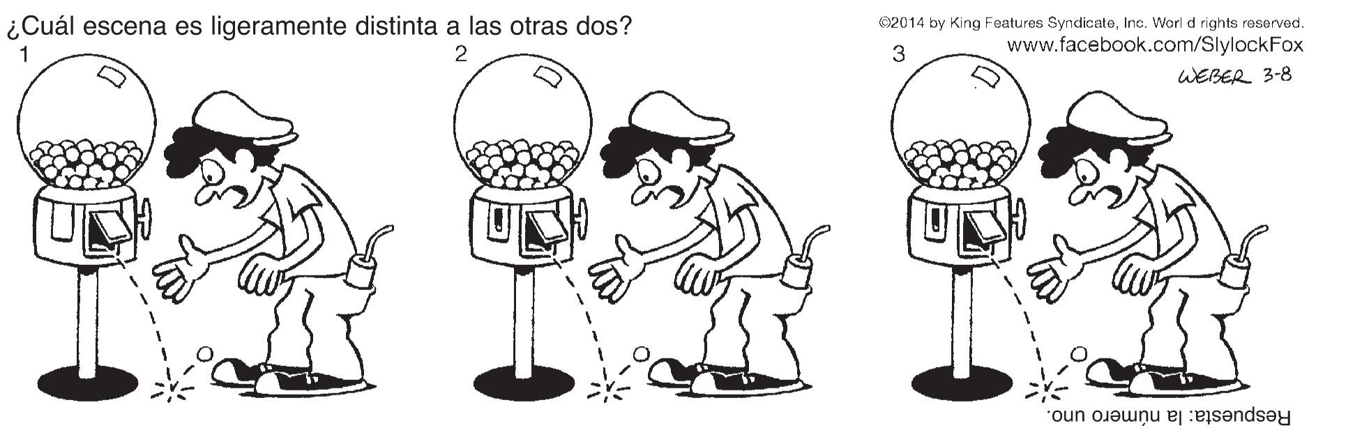 Organism OCR: ¿Cuál escena es ligeramente distinta a las otras dos? ©2014 by King Features SyndicateInc. Worl d rights reserved. www.facebook.com/SlylockFox 1 2 3 WEBER 3-8 Respuesta: la número uno. ¿Cuál escena es ligeramente distinta a las otras dos? ©2014 by King Features SyndicateInc. Worl d rights reserved. www.facebook.com/SlylockFox 1 2 3 WEBER 3-8 Respuesta: la número uno.