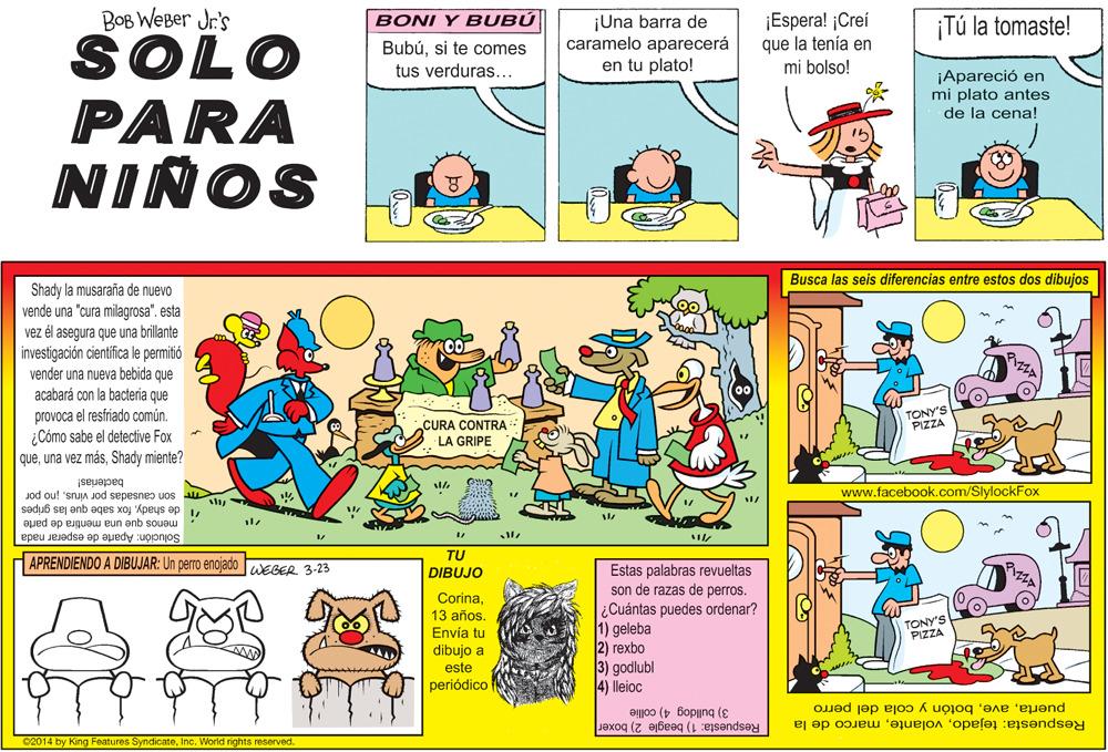 Fictional character OCR: BOB WEBer Jr's SOLO PARA ¡Espera! ¡Creí que la tenía en mi bolso! BONI Y BUBÚ ¡Tú la tomaste! Bubúsi te comes tus verduras... ¡Una barra de caramelo aparecerá en tu plato! ¡Apareció en mi plato antes de la cena! NIÑOS Busca las seis diferencias entre estos dos dibujos Shady la musaraña de nuevo vende una "cura millagrosa". esta vez él asegura que una brillante investigación cientifica le permitió vender una nueva bebida que acabará con la bacteria que provoca el resfriado comúnTONY'S PIZZA CURA CONTRA LA GRIPE ¿Cómo sabe el detective Fox queShady miente? bacterias! Jod ou! 'snuJA JOd sepesnes uos u www.facebook.com/SlylockFox menos que una mentira de parte " de shadyfox sabe que las gripes Solución: Aparte de esperar nada APRENDIENDO A DIBUJAR: Un perro enojado WEGER 3-23 TU Estas palabras revueltas son de razas de perros. DIBUJO Corina13 años. Envía tu ¿Cuántas puedes ordenar? 1) geleba 2) rexbo 3) godlubl 4) lleioc TONY'S PIZZA dibujo a este periódico puertabotón y cola del perro Respuesta: 1) beagle 2) boxer Respuesta: tejadomarco de la 3) bulldog 4) collie 02014 by King Features SyndicateInc. World rights reserved. BOB WEBer Jr's SOLO PARA ¡Espera! ¡Creí que la tenía en mi bolso! BONI Y BUBÚ ¡Tú la tomaste! Bubúsi te comes tus verduras... ¡Una barra de caramelo aparecerá en tu plato! ¡Apareció en mi plato antes de la cena! NIÑOS Busca las seis diferencias entre estos dos dibujos Shady la musaraña de nuevo vende una "cura millagrosa". esta vez él asegura que una brillante investigación cientifica le permitió vender una nueva bebida que acabará con la bacteria que provoca el resfriado comúnTONY'S PIZZA CURA CONTRA LA GRIPE ¿Cómo sabe el detective Fox queuna vez másShady miente? bacterias! Jod ou! 'snuJA JOd sepesnes uos u www.facebook.com/SlylockFox menos que una mentira de parte " de shadyfox sabe que las gripes Solución: Aparte de esperar nada APRENDIENDO A DIBUJAR: Un perro enojado WEGER 3-23 TU Estas palabras revueltas son de razas de perros. DIBUJO Corina13 años. Envía tu ¿Cuántas puedes ordenar? 1) geleba 2) rexbo 3) godlubl 4) lleioc TONY'S PIZZA dibujo a este periódico puertabotón y cola del perro Respuesta: 1) beagle 2) boxer Respuesta: tejadomarco de la 3) bulldog 4) collie 02014 by King Features SyndicateInc. World rights reserved.