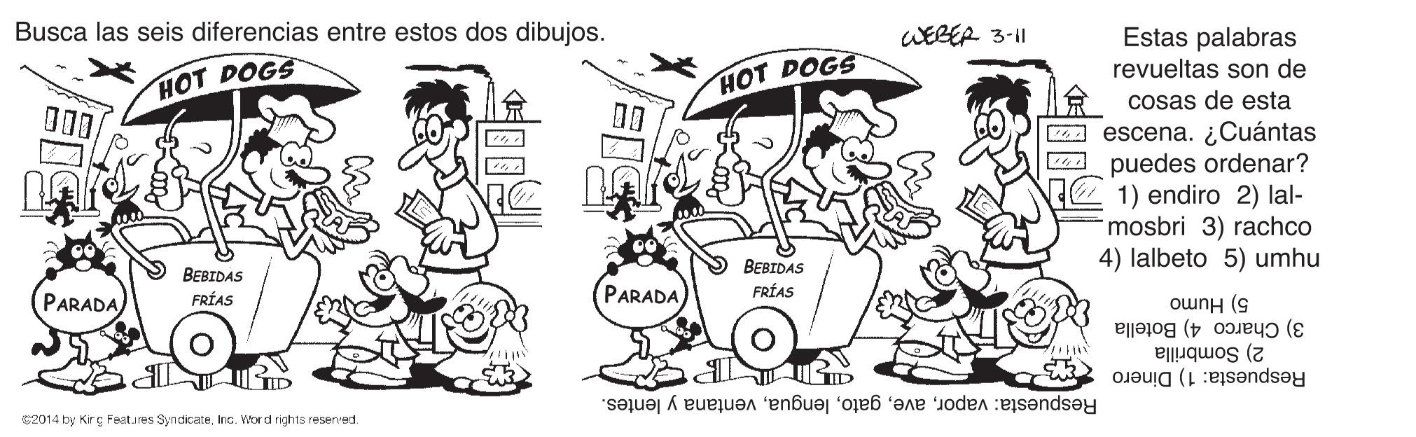 Sharing OCR: Busca las seis diferencias entre estos dos dibujos. WEBER 3-11 Estas palabras revueltas son de HOT DOGS HOT DOGS cosas de esta 00 00 A escena. ¿Cuántas K puedes ordenar? 1) endiro 2) lal- mosbri 3) rachco 4) lalbeto 5) umhu BEBIDAS BEBIDAS PARADA PARADA FRÍAS FRÍAS 5) Humo 3) Charco 4) Botella 2) Sombrilla Respuesta: Dinero Respuesta: vaporventana y lentes. S2014 by Kirç Features SyndicateInc. Word rights reserved. Busca las seis diferencias entre estos dos dibujos. WEBER 3-11 Estas palabras revueltas son de HOT DOGS HOT DOGS cosas de esta 00 00 A escena. ¿Cuántas K puedes ordenar? 1) endiro 2) lal- mosbri 3) rachco 4) lalbeto 5) umhu BEBIDAS BEBIDAS PARADA PARADA FRÍAS FRÍAS 5) Humo 3) Charco 4) Botella 2) Sombrilla Respuesta: Dinero Respuesta: vaporventana y lentes. S2014 by Kirç Features SyndicateInc. Word rights reserved.