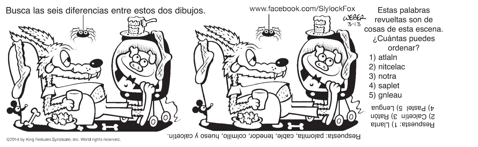 Mode of transport OCR: Busca las seis diferencias entre estos dos dibujos. www.facebook.com/SlylockFox Estas palabras WEBER revueltas son de 3-13 cosas de esta escena. ¿Cuántas puedes ordenar? 1) atlaln 2) nitcelac 3) notra 4) saplet 5) gnleau 4) Pastel 5) Lengua 2) Calcetín 3) Ratón Respuesta: 1) Llanta Respuesta: palomitahueso y calcetín. s2014 by King Features SyndicateInc. World righta reserved. Busca las seis diferencias entre estos dos dibujos. www.facebook.com/SlylockFox Estas palabras WEBER revueltas son de 3-13 cosas de esta escena. ¿Cuántas puedes ordenar? 1) atlaln 2) nitcelac 3) notra 4) saplet 5) gnleau 4) Pastel 5) Lengua 2) Calcetín 3) Ratón Respuesta: 1) Llanta Respuesta: palomitahueso y calcetín. s2014 by King Features SyndicateInc. World righta reserved.
