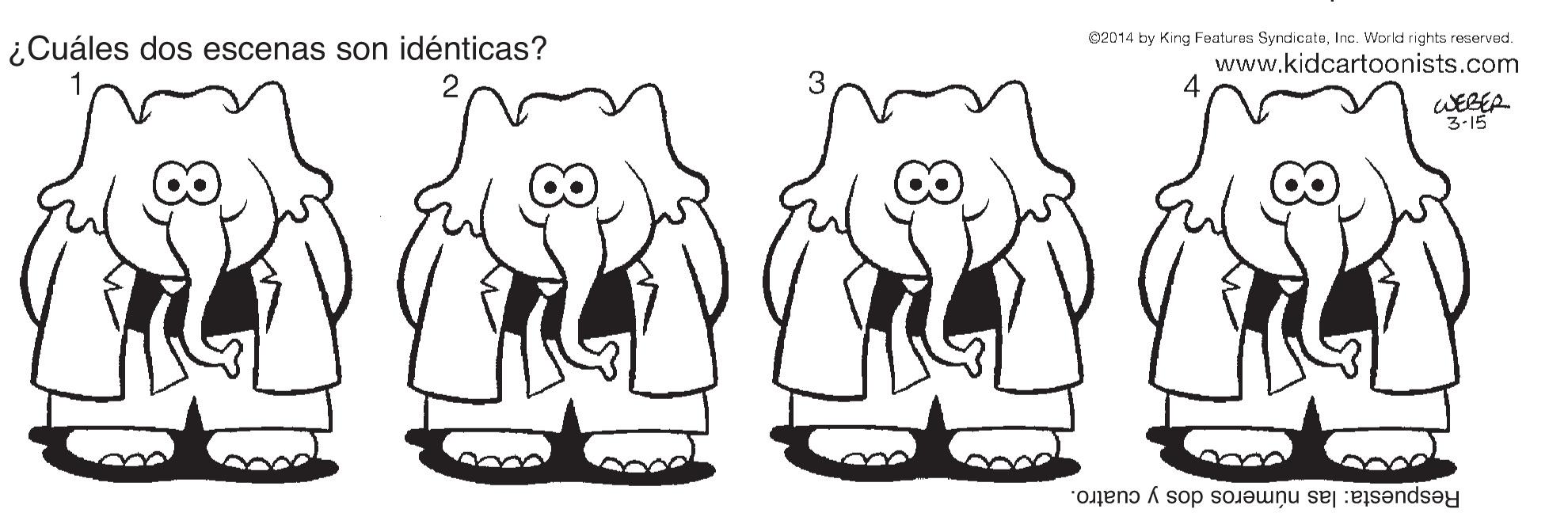 Mammal OCR: C2014 by King Features SyndicateInc. World rights reserved. ¿Cuáles dos escenas son idénticas? www.kidcartoonists.com WEBER 3-15 Respuesta: las números dos y cuatro. C2014 by King Features SyndicateInc. World rights reserved. ¿Cuáles dos escenas son idénticas? www.kidcartoonists.com WEBER 3-15 Respuesta: las números dos y cuatro.