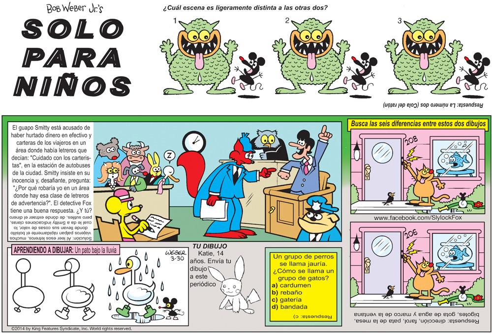 Parallel OCR: BOB WEBer Jr's ¿Cuál escena es ligeramente distinta a las otras dos? SOLO PARA NIÑOS Respuesta: La número dos (Cola del ratón) Busca las seis diferencias entre estos dos dibujos El guapo Smitty está acusado de haber hurtado dinero en efectivo y carteras de los viajeros en un área donde había letreros que decian: "Cuidado con los carteris- tas"en la estación de autobuses de la ciudadSmitty insiste en su 0. h08 inocencia ypregunta: "¿Por qué robaría yo en un área donde hay esa clase de letreros de advertencia?". El detective Fox tiene una buena respuesta. ¿Y tú? pero sutilesde dónde extraer el dinero cual le da a Smitty indica www.facebook.com/SlylockFox arasSouo donde llevan sus cosas de valorlo viajeros palpan rápidamente bolsillo Solución: Al leer esos letrerosmuchos goy TU DIBUJO Katie14 3-30 laños. Envía tu APRENDIENDO A DIBUJAR: Un pato bajo la lluvia WEGER Un grupo de perros se llama jauría. ¿Cómo se llama un grupo de gatos? a) cardumen b) rebaño c) gatería d) bandada dibujo a este periódico Respuesta: c) bigotesgota de agua y marco de la ventana Ç2014 by King Features SyndicateInc. WWorld rights reserved. Respuesta: direcciónBOB WEBer Jr's ¿Cuál escena es ligeramente distinta a las otras dos? SOLO PARA NIÑOS Respuesta: La número dos (Cola del ratón) Busca las seis diferencias entre estos dos dibujos El guapo Smitty está acusado de haber hurtado dinero en efectivo y carteras de los viajeros en un área donde había letreros que decian: "Cuidado con los carteris- tas"en la estación de autobuses de la ciudadSmitty insiste en su 0. h08 inocencia ypregunta: "¿Por qué robaría yo en un área donde hay esa clase de letreros de advertencia?". El detective Fox tiene una buena respuesta. ¿Y tú? pero sutilesde dónde extraer el dinero cual le da a Smitty indica www.facebook.com/SlylockFox arasSouo donde llevan sus cosas de valorlo viajeros palpan rápidamente bolsillo Solución: Al leer esos letrerosmuchos goy TU DIBUJO Katie14 3-30 laños. Envía tu APRENDIENDO A DIBUJAR: Un pato bajo la lluvia WEGER Un grupo de perros se llama jauría. ¿Cómo se llama un grupo de gatos? a) cardumen b) rebaño c) gatería d) bandada dibujo a este periódico Respuesta: c) bigotesgota de agua y marco de la ventana Ç2014 by King Features SyndicateInc. WWorld rights reserved. Respuesta: direcciónpata de la mesa