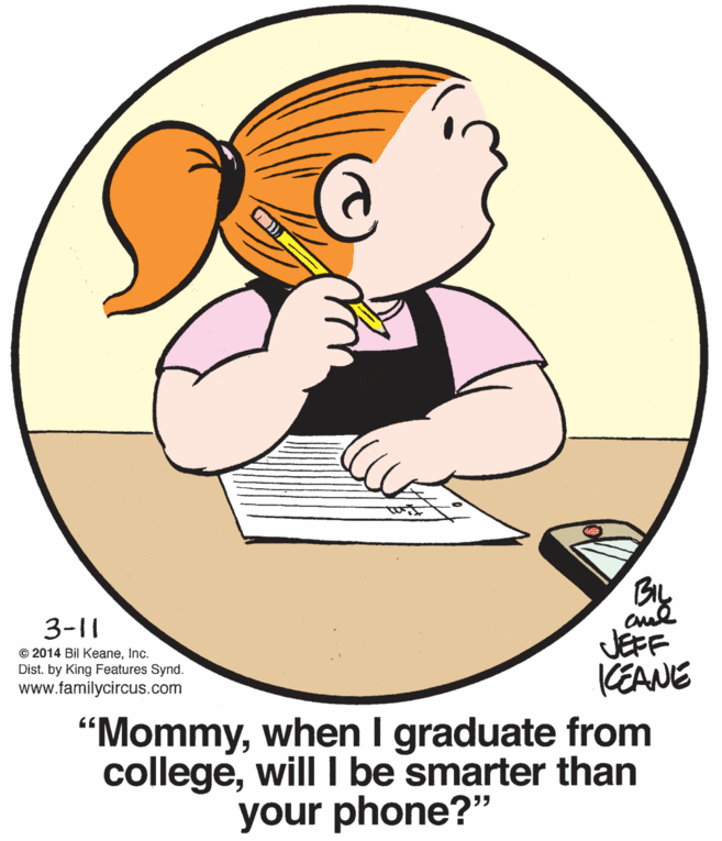 Thumb OCR: 3-11 © 2014 Bil KeaneInc. Dist. by King Features Synd. www.familycircus.com JEFF KEANE "Mommywhen I graduate from collegewill be smarter than your phone?" 3-11 © 2014 Bil KeaneInc. Dist. by King Features Synd. www.familycircus.com JEFF KEANE "Mommywhen I graduate from collegewill be smarter than your phone?"