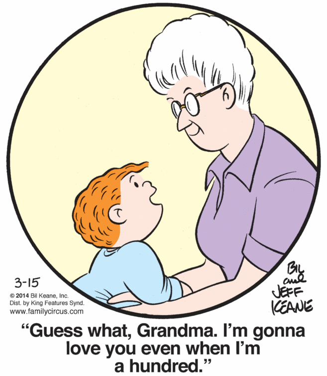 Organ OCR: 3-15 JEFF (CEANE "Guess whatGrandma. I'm gonna love you even when l'm © 2014 Bil KeaneInc. Dist. by King Features Synd. www.familycircus.com a hundred." 3-15 JEFF (CEANE "Guess whatGrandma. I'm gonna love you even when l'm © 2014 Bil KeaneInc. Dist. by King Features Synd. www.familycircus.com a hundred."