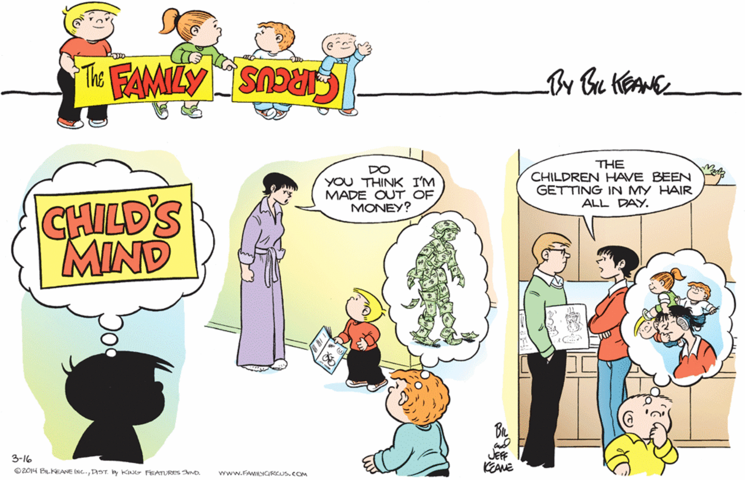 Art OCR: THE CHILDREN HAVE BEEN GETTING IN MY HAIR ALL DAY. DO YOU THINK I'M MADE OUT OF MONEY? CHILD'S MIND JEFF KEANE 3-16 ©2014 BILKEANE INC.DST. y KIN FEATURES SND. VYww.FAMILYGRCUS.COM THE CHILDREN HAVE BEEN GETTING IN MY HAIR ALL DAY. DO YOU THINK I'M MADE OUT OF MONEY? CHILD'S MIND JEFF KEANE 3-16 ©2014 BILKEANE INC.DST. y KIN FEATURES SND. VYww.FAMILYGRCUS.COM