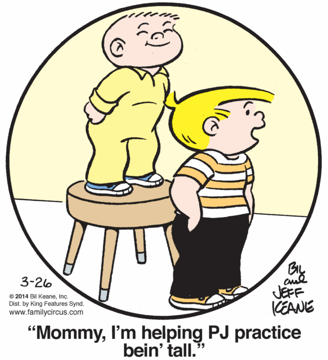 Sharing OCR: BIL 3-26 © 2014 Bil KeaneInc. Dist. by King Features Synd. www.familycircus.com JEFF (EANE "MommyI'm helping PJ practice bein' tall.' BIL 3-26 © 2014 Bil KeaneInc. Dist. by King Features Synd. www.familycircus.com JEFF (EANE "MommyI'm helping PJ practice bein' tall.'