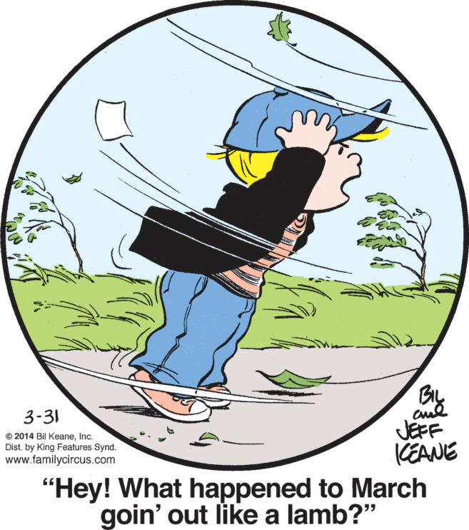 Art OCR: BL cul JEFF CEANE 3-31 © 2014 Bil KeaneInc. Dist. by King Features Synd. www.familycircus.com "Hey! What happened to March goin' out like a lamb?" BL cul JEFF CEANE 3-31 © 2014 Bil KeaneInc. Dist. by King Features Synd. www.familycircus.com "Hey! What happened to March goin' out like a lamb?"