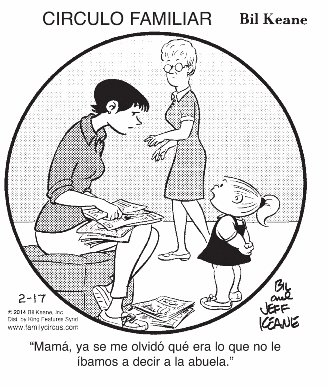 Jaw OCR: CIRCULO FAMILIAR Bil Keane BIL 2-17 JEFF KEANE © 2014 Bil KeaneInc. Dist. by King Features Synd www.tamilycircus.com "Mamáya se me olvidó qué era lo que no le íbamos a decir a la abuela." CIRCULO FAMILIAR Bil Keane BIL 2-17 JEFF KEANE © 2014 Bil KeaneInc. Dist. by King Features Synd www.tamilycircus.com "Mamáya se me olvidó qué era lo que no le íbamos a decir a la abuela."
