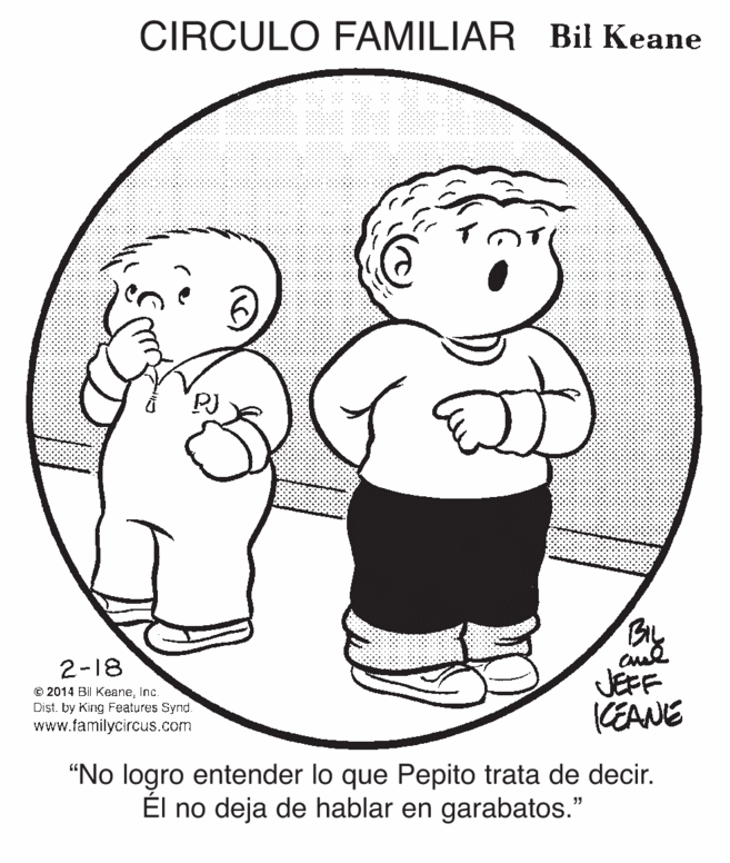 Smile OCR: CIRCULO FAMILIAR Bil Keane 2-18 © 2014 Bil KeaneInc. Dist. by King Features Synd. www.familycircus.com JEFF CEANE “No logro entender lo que Pepito trata de decir. Él no deja de hablar en garabatos." CIRCULO FAMILIAR Bil Keane 2-18 © 2014 Bil KeaneInc. Dist. by King Features Synd. www.familycircus.com JEFF CEANE “No logro entender lo que Pepito trata de decir. Él no deja de hablar en garabatos."