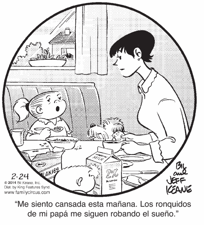Mammal OCR: MILK By 2-24 LAKIES © 2014 Bil KeaneInc. Dist. by King Features Synd. www.familycircus.com JEFF KEANE "Me siento cansada esta mañana. Los ronquidos de mi papá me siguen robando el sueño." MILK By 2-24 LAKIES © 2014 Bil KeaneInc. Dist. by King Features Synd. www.familycircus.com JEFF KEANE "Me siento cansada esta mañana. Los ronquidos de mi papá me siguen robando el sueño."
