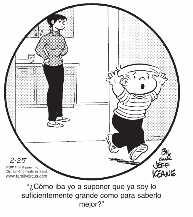 Illustration OCR: 2-25 © 2014 Bil Keaneinc. List by King Features Synd. www.tamilycircus.com JEFF CEANE "¿Cómo iba yo a suponer que ya soy lo suficientemente grande como para saberlo mejor?" 2-25 © 2014 Bil Keaneinc. List by King Features Synd. www.tamilycircus.com JEFF CEANE "¿Cómo iba yo a suponer que ya soy lo suficientemente grande como para saberlo mejor?"