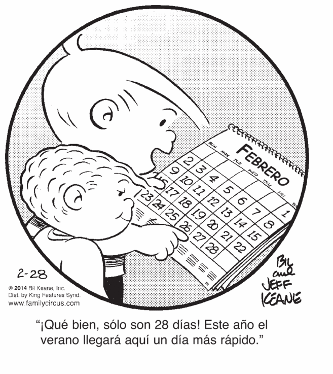 Ear OCR: FEBRERO THU 6. 6/7 10/11 12 | 13 | 14|15 25/7 18 19/20/21 23/2425 26 27 28 8. By JEFF KEANE "¡Qué biensólo son 28 días! Este año el verano llegará aquí un día más rápido." 2-28 © 2014 Bil Keaneinc. Dist. by King Features Synd. www.familycircus.com 22 FEBRERO THU 6. 6/7 10/11 12 | 13 | 14|15 25/7 18 19/20/21 23/2425 26 27 28 8. By JEFF KEANE "¡Qué biensólo son 28 días! Este año el verano llegará aquí un día más rápido." 2-28 © 2014 Bil Keaneinc. Dist. by King Features Synd. www.familycircus.com 22