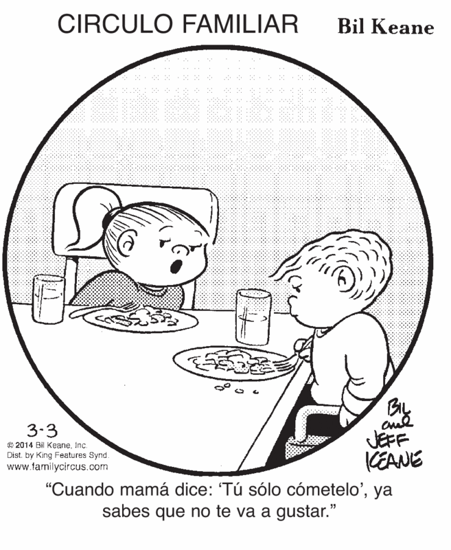 Organism OCR: CIRCULO FAMILIAR Bil Keane BIL JEFF KEANE 3.3 © 2014 Bil KeaneInc. Dist. by King Features Synd. www.familycircus.com "Cuando mamá dice: 'Tú sólo cómetelo'ya sabes que no te va a gustar." CIRCULO FAMILIAR Bil Keane BIL JEFF KEANE 3.3 © 2014 Bil KeaneInc. Dist. by King Features Synd. www.familycircus.com "Cuando mamá dice: 'Tú sólo cómetelo'ya sabes que no te va a gustar."