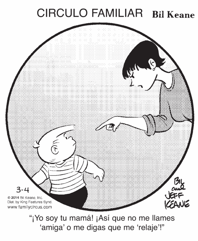 Mammal OCR: CIRCULO FAMILIAR Bil Keane By JEFF KEANE 3-4 © 2014 BI KeaneInc. Dist. by King Features Synd. www.familycircus.com "iYo soy tu mamá! ¡Así que no me llames 'amiga' o me digas que me 'relaje'!" CIRCULO FAMILIAR Bil Keane By JEFF KEANE 3-4 © 2014 BI KeaneInc. Dist. by King Features Synd. www.familycircus.com "iYo soy tu mamá! ¡Así que no me llames 'amiga' o me digas que me 'relaje'!"