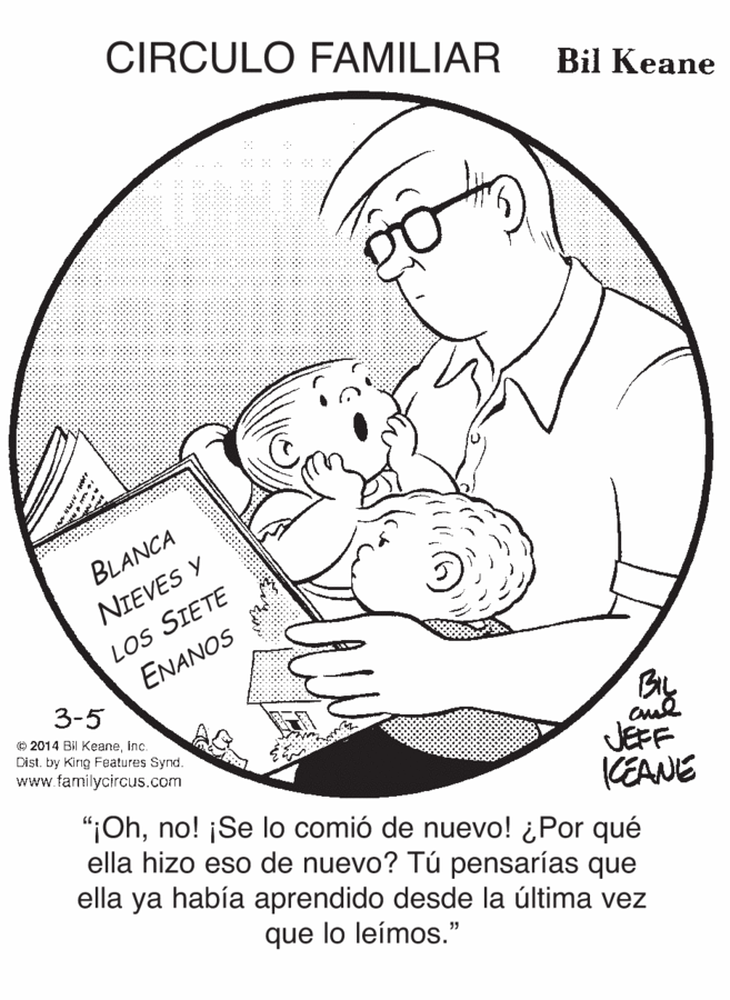 Font OCR: CIRCULO FAMILIAR Bil Keane BLANCA LOS SIETE ENANOS NIEVES Y 3-5 © 2014 Bil Keaneinc. Dist. by King Features Synd. www.familycircus.com KEANE ella hizo eso de nuevo? Tú pensarías que ella ya había aprendido desde la última vez JEFF "¡Ohno! ¡Se lo comió de nuevo! ¿Por qué que lo leímos." CIRCULO FAMILIAR Bil Keane BLANCA LOS SIETE ENANOS NIEVES Y 3-5 © 2014 Bil Keaneinc. Dist. by King Features Synd. www.familycircus.com KEANE ella hizo eso de nuevo? Tú pensarías que ella ya había aprendido desde la última vez JEFF "¡Ohno! ¡Se lo comió de nuevo! ¿Por qué que lo leímos."