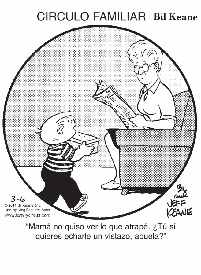 Line art OCR: CIRCULO FAMILIAR Bil Keane BIL 3-6 JEFF KEANE O 2014 Bil KeaneInc. Distby King Features Synd www.tamilycircus.com "Mamá no quiso ver lo que atrapé. ¿Tú sí quieres echarle un vistazoabuela?" CIRCULO FAMILIAR Bil Keane BIL 3-6 JEFF KEANE O 2014 Bil KeaneInc. Distby King Features Synd www.tamilycircus.com "Mamá no quiso ver lo que atrapé. ¿Tú sí quieres echarle un vistazo