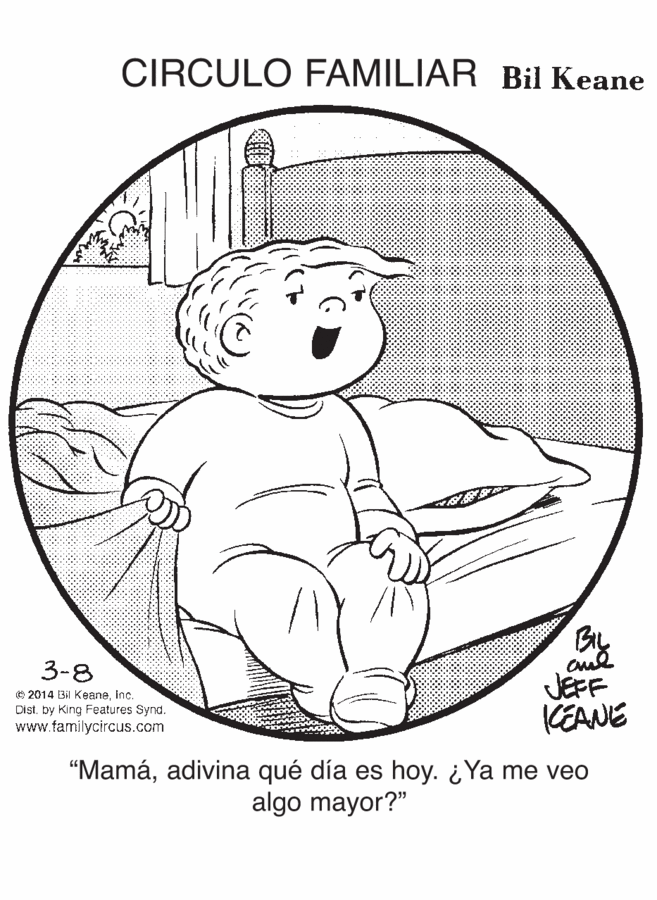 Happy OCR: CIRCULO FAMILIAR Bil Keane 3-8 © 2014 Bi KeaneInc. Distby King Features Synd. www.familycircus.com JEFF KEANE "Mamáadivina qué día es hoy. ¿Ya me veo algo mayor?" CIRCULO FAMILIAR Bil Keane 3-8 © 2014 Bi KeaneInc. Distby King Features Synd. www.familycircus.com JEFF KEANE "Mamáadivina qué día es hoy. ¿Ya me veo algo mayor?"