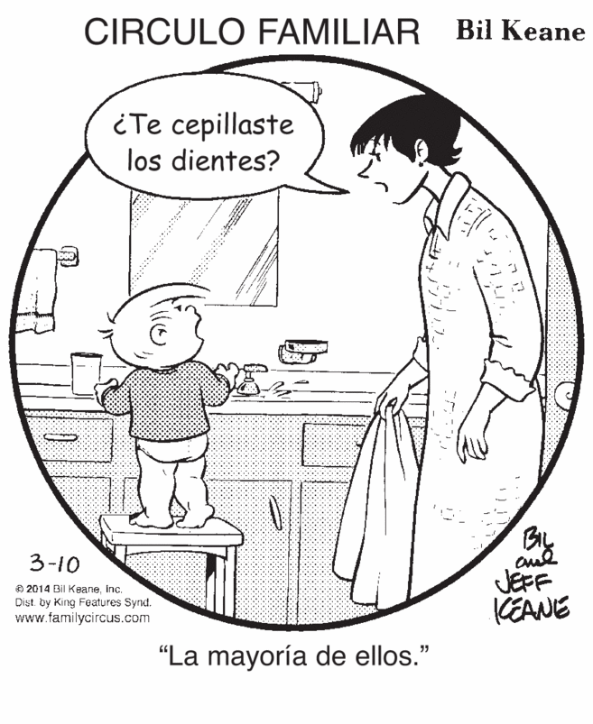 Organism OCR: CIRCULO FAMILIAR Bil Keane iTe cepillaste los dientes? BIL 3-10 © 2014 Bil Keaneinc. Dist. by King Features Synd. www.familycircus.com JEFF KEANE "La mayoría de ellos." CIRCULO FAMILIAR Bil Keane iTe cepillaste los dientes? BIL 3-10 © 2014 Bil Keaneinc. Dist. by King Features Synd. www.familycircus.com JEFF KEANE "La mayoría de ellos."