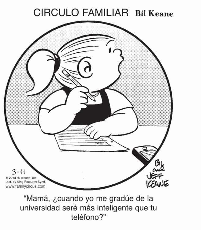 Elbow OCR: CIRCULO FAMILIAR Bil Keane By JEFF KEANE 3-11 © 2014 Bil Keaneinc. List. by King Features Synd. www.familycircus.com "Mamá¿cuando yo me gradúe de la universidad seré más inteligente que tu teléfono?" CIRCULO FAMILIAR Bil Keane By JEFF KEANE 3-11 © 2014 Bil Keaneinc. List. by King Features Synd. www.familycircus.com "Mamá¿cuando yo me gradúe de la universidad seré más inteligente que tu teléfono?"