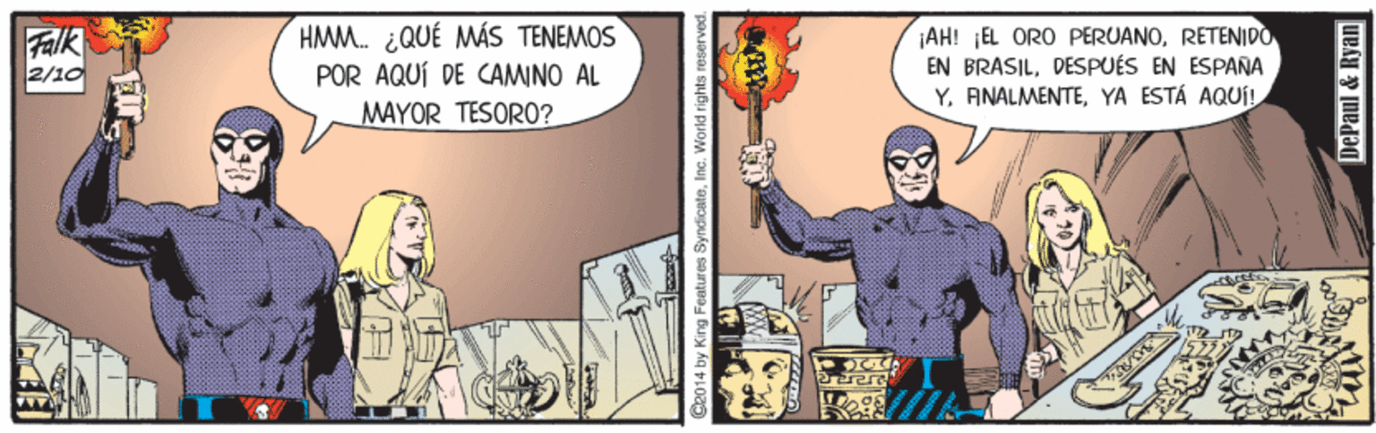 Fictional character OCR: Falk 2/10 HMM. ¿QUÉ MÁS TENEMOS POR AQUÍ DE CAMINO AL MAYOR TESORO? ¡AH! ¡EL ORO PERUANORETENIDO EN BRASILDESPUÉS EN ESPANA Y. ANALMENTEYA ESTÁ AQUj! taa 2014 by King Features SyndicateInc. World DePaul & Ryan Falk 2/10 HMM. ¿QUÉ MÁS TENEMOS POR AQUÍ DE CAMINO AL MAYOR TESORO? ¡AH! ¡EL ORO PERUANORETENIDO EN BRASILDESPUÉS EN ESPANA Y. ANALMENTEYA ESTÁ AQUj! taa 2014 by King Features SyndicateInc. World DePaul & Ryan