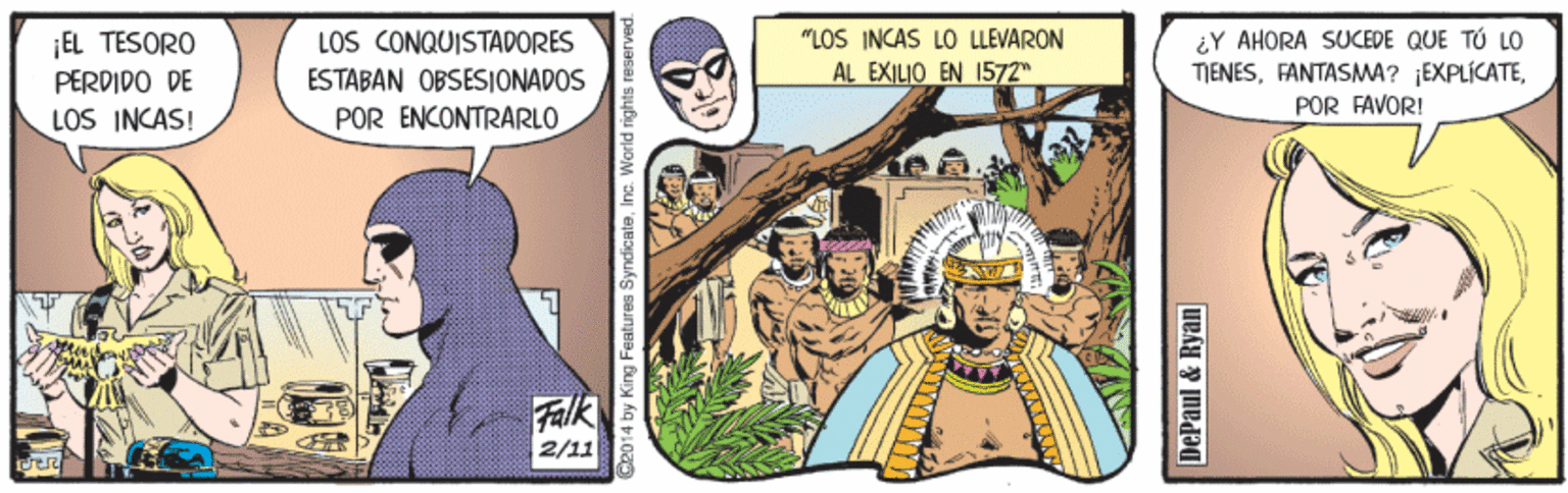 Fiction OCR: "LOS INCAS LO LLEVARON AL EXILIO EN 1572 LOS CONQUISTADORES ¡EL TESORO PERDIDO DE LOS INCAS! ¿Y AHORA SUCEDE QUE TÚ LO TIENESPOR FAVOR! ESTABAN OBSESIONADOS POR ENCONTRARLO Falk 2/11 2014 by King Features SyndicateInc. World rights reserved. DePaul & Ryan "LOS INCAS LO LLEVARON AL EXILIO EN 1572 LOS CONQUISTADORES ¡EL TESORO PERDIDO DE LOS INCAS! ¿Y AHORA SUCEDE QUE TÚ LO TIENESFANTASMA? EXPLÍCATEPOR FAVOR! ESTABAN OBSESIONADOS POR ENCONTRARLO Falk 2/11 2014 by King Features SyndicateInc. World rights reserved. DePaul & Ryan