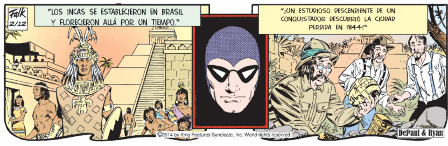 Comics OCR: Falk 2/12 "LOS INCAS SE ESTABLECIERON EN BRASIL Y FLORECIERON ALLÁ POR UN TEMPO" "UN ESTUDIOSO DESCENDIENTE DE UN CONQUISTADOR DESCUBRIÓ LA CIUDAD PERDIDA EN 1844" C2014 by King Features SyndicateInc. World rights reserved DePaul &Ryan Falk 2/12 "LOS INCAS SE ESTABLECIERON EN BRASIL Y FLORECIERON ALLÁ POR UN TEMPO" "UN ESTUDIOSO DESCENDIENTE DE UN CONQUISTADOR DESCUBRIÓ LA CIUDAD PERDIDA EN 1844" C2014 by King Features SyndicateInc. World rights reserved DePaul &Ryan