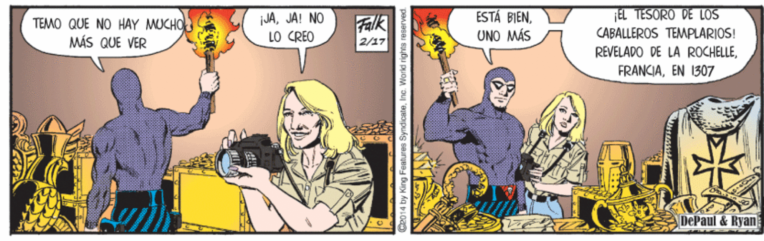 Art OCR: ESTÁ BIEN¡EL TESORO DE LOS TEMO QUE NO HAY MUCHO MÁS QUE VER jJAJA! NO LO CRÉO Falk 2/17 UNO MÁS CABALLEROS TEMPLARIOS! REVELADO DE LA ROCHELLEEN 1307 DePaul &Ryan 92014 by King Features SyndicateInc. World rights re ESTÁ BIEN¡EL TESORO DE LOS TEMO QUE NO HAY MUCHO MÁS QUE VER jJAJA! NO LO CRÉO Falk 2/17 UNO MÁS CABALLEROS TEMPLARIOS! REVELADO DE LA ROCHELLEEN 1307 DePaul &Ryan 92014 by King Features SyndicateInc. World rights re