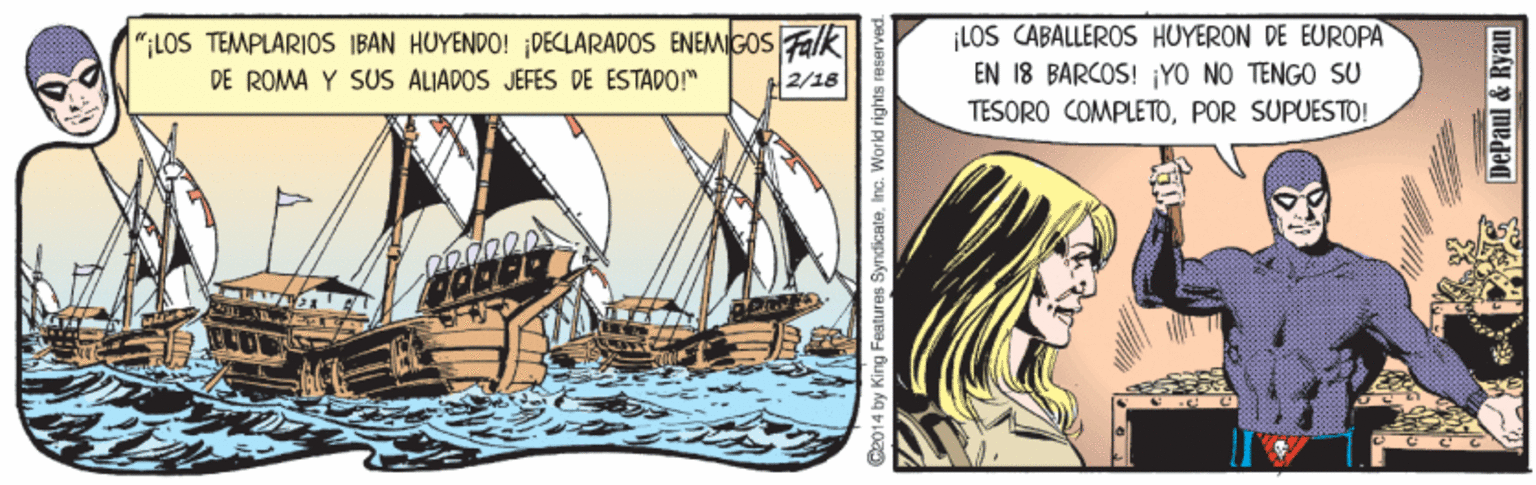Illustration OCR: ";LOS TEMPLARIOS IBAN HUYENDO! ;DECLARADOS ENEMIGOS Falk DE ROMA Y SUS ALIADOS JEFES DE ESTADOM LOS CABALLEROS HUYERON DE EUROPA EN 18 BARCOS! ¡YO NO TENGO SU TESORO COMPLETOPOR SUPUESTO! 2/18 Ca014 by King Features SyndicateInc. World rights reserver DePaul & Ryan ";LOS TEMPLARIOS IBAN HUYENDO! ;DECLARADOS ENEMIGOS Falk DE ROMA Y SUS ALIADOS JEFES DE ESTADOM LOS CABALLEROS HUYERON DE EUROPA EN 18 BARCOS! ¡YO NO TENGO SU TESORO COMPLETOPOR SUPUESTO! 2/18 Ca014 by King Features SyndicateInc. World rights reserver DePaul & Ryan