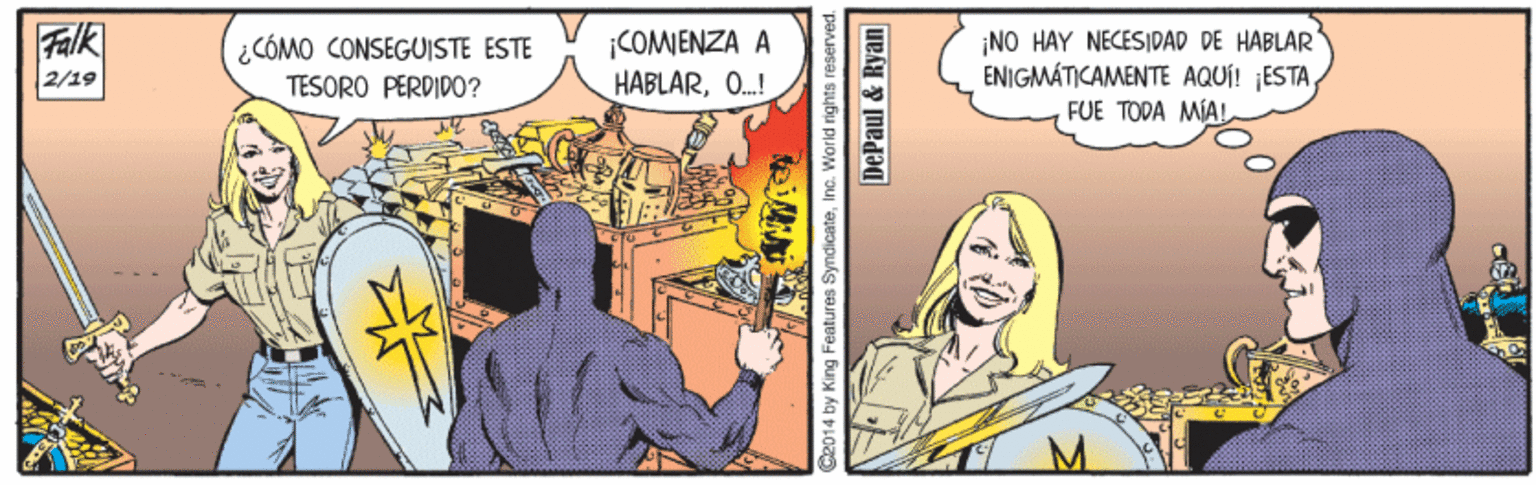 Adaptation OCR: Falk 2/19 ¡COMENZA A HABLARO.! ¡NO HAY NECESIDAD DE HABLAR ENIGMÁTICAMENTE AQUÍ! ESTAFUE TODA MIAL ¿CÓMO CONSEGUISTE ESTE TESORO PERDID0? C2014 by King Features SyndicateInc. World rights reserves DePaul & Ryan Falk 2/19 ¡COMENZA A HABLARO.! ¡NO HAY NECESIDAD DE HABLAR ENIGMÁTICAMENTE AQUÍ! ESTAFUE TODA MIAL ¿CÓMO CONSEGUISTE ESTE TESORO PERDID0? C2014 by King Features SyndicateInc. World rights reserves DePaul & Ryan