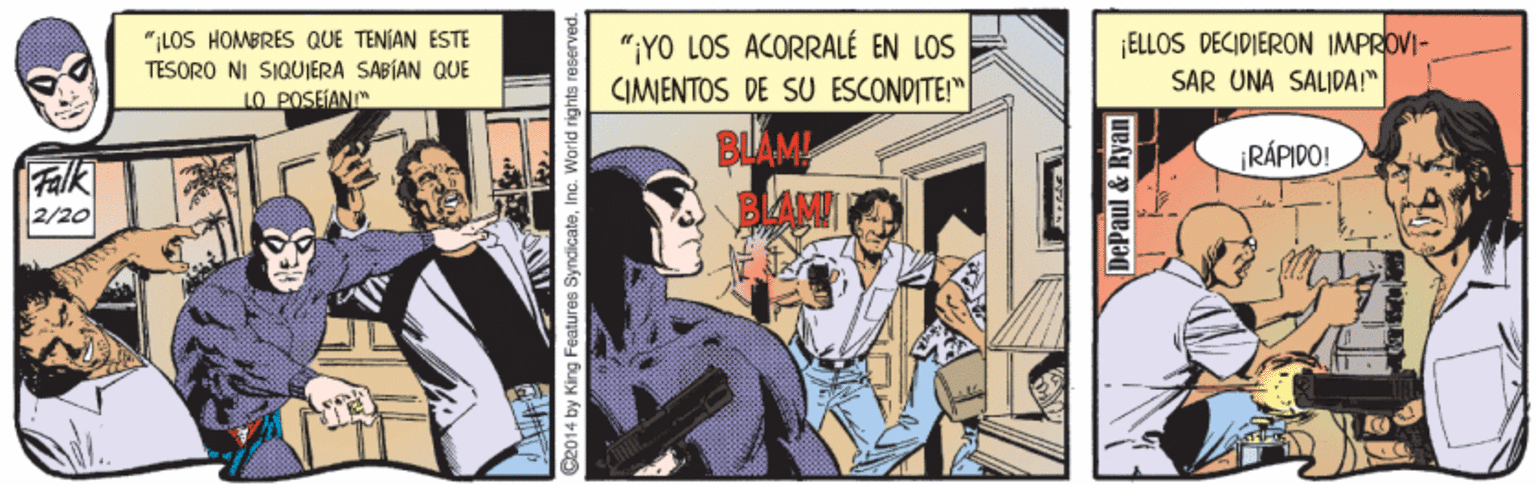 Humour OCR: "ILOS HOMBRES QUE TENÍAN ESTE TESORO NI SIQUERA SABÍAN QUE 1O POSEIANI "¡YO LOS ACORRALÉ EN LOS CIMENTOS DE SU ESCONDITE!" ELLOS DECIDIERON IMPROVI- SAR UNA SALIDA!" Falk 2/20 BLAM BLAN RÁPIDO! C2014 by King Features SyndicateInc. Warld rights reserved. DePaul & Ryan "ILOS HOMBRES QUE TENÍAN ESTE TESORO NI SIQUERA SABÍAN QUE 1O POSEIANI "¡YO LOS ACORRALÉ EN LOS CIMENTOS DE SU ESCONDITE!" ELLOS DECIDIERON IMPROVI- SAR UNA SALIDA!" Falk 2/20 BLAM BLAN RÁPIDO! C2014 by King Features SyndicateInc. Warld rights reserved. DePaul & Ryan