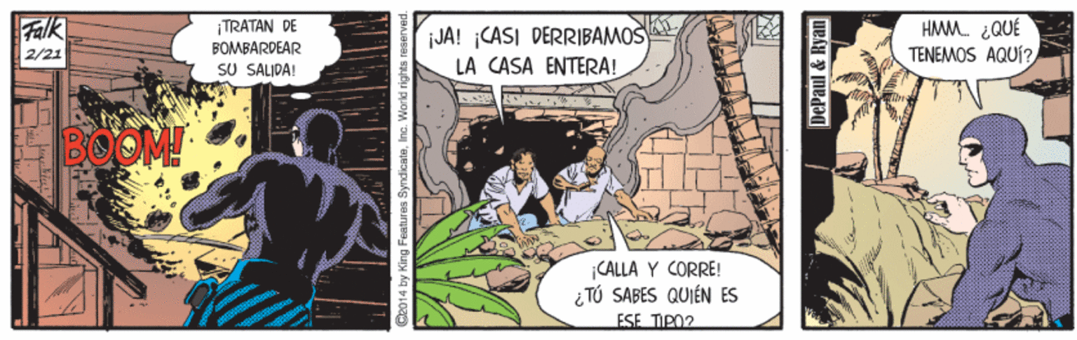 Fiction OCR: Falk 2/21 TRATAN DE BOMBARDEAR SU SALIDA! JA! CASI DERRIBAMOS LA CASA ENTERA! HMM. ¿QUÉ TENEMOS AQUÍ? BOOM! ¡CALLA Y CORRE! i TÚ SABES QUIÉN ES ESE TIPO? Da014 by King Features SyndicateInc. World rights r DePaul & Ryan Falk 2/21 TRATAN DE BOMBARDEAR SU SALIDA! JA! CASI DERRIBAMOS LA CASA ENTERA! HMM. ¿QUÉ TENEMOS AQUÍ? BOOM! ¡CALLA Y CORRE! i TÚ SABES QUIÉN ES ESE TIPO? Da014 by King Features SyndicateInc. World rights r DePaul & Ryan