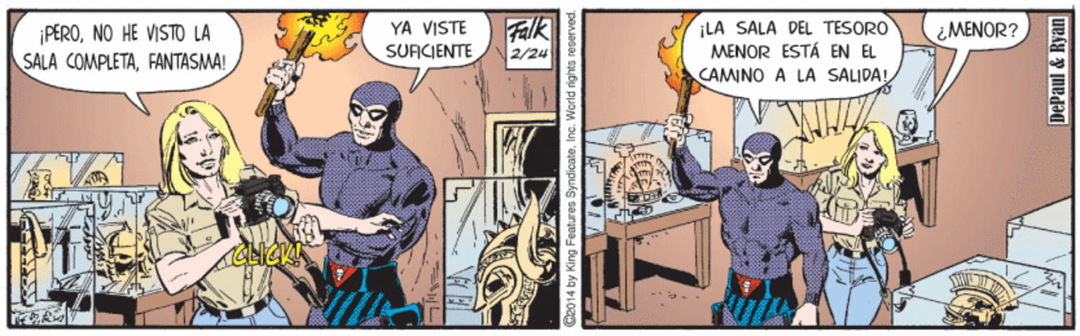 Animated cartoon OCR: ¡PERONO HE VISTO LA SALA COMPLETAFANTASMA! Falk 2/24 ¡LA SALA DEL TESORO MENOR ESTÁ EN EL YA VISTE ¿MENOR? SUFICIENTE CAMINO A LA SALJDA! 2014 by King Features SyndicateInc. Warld rights reserved. DePaul & Ryan ¡PERONO HE VISTO LA SALA COMPLETAFANTASMA! Falk 2/24 ¡LA SALA DEL TESORO MENOR ESTÁ EN EL YA VISTE ¿MENOR? SUFICIENTE CAMINO A LA SALJDA! 2014 by King Features SyndicateInc. Warld rights reserved. DePaul & Ryan