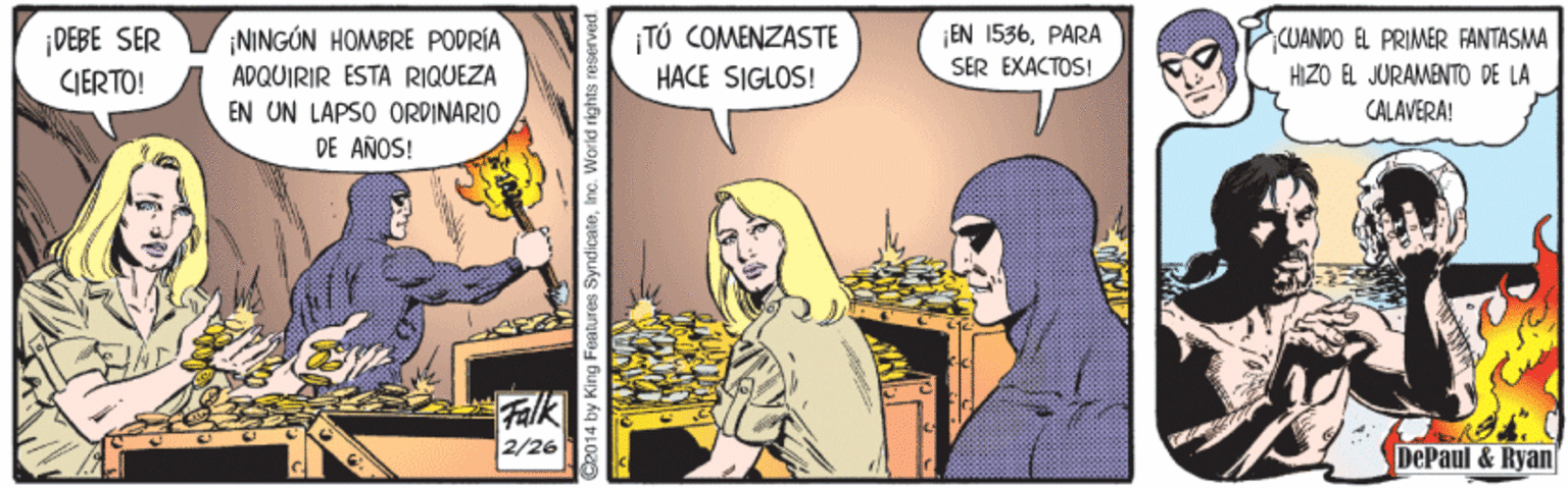 Comics OCR: TÚ COMENZASTE HACE SIGLOS! CUANDO EL PRIMER FANTASMA HIZO ÉL JURAMENTO DE LA ¡NINGÓN HOMBRE PODRÍA ADQUIRIR ESTA RIQUEZA EN UN LAPSO ORPINARIO DE AÑOS! EN 1536PARA ¡DEBE SER CJERTO! SER EXACTOS! CALAVERA! Falk 2/26 DePaul & Ryan TÚ COMENZASTE HACE SIGLOS! CUANDO EL PRIMER FANTASMA HIZO ÉL JURAMENTO DE LA ¡NINGÓN HOMBRE PODRÍA ADQUIRIR ESTA RIQUEZA EN UN LAPSO ORPINARIO DE AÑOS! EN 1536PARA ¡DEBE SER CJERTO! SER EXACTOS! CALAVERA! Falk 2/26 DePaul & Ryan
