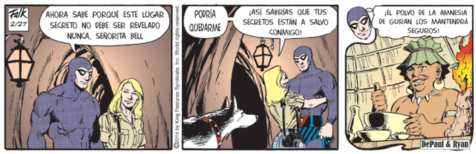 Fiction OCR: Falk 2/27 ¡ASÍ SABRÍAS QUE TUS SECRETOS ESTÁN A SALVO CONMIGO! PODRÍA AHORA SABE PORQUÉ ESTE LUGAR SECRETO NO DEBE SER REVELADO NUNCASENORITA BELL EL POLVO DE LA AMNESIA DE GURAN LOS MANTENDRÁ SEGUROS! QUEDARME DePaul & Ryan O2014 by King Features SyndicateInc. World r Falk 2/27 ¡ASÍ SABRÍAS QUE TUS SECRETOS ESTÁN A SALVO CONMIGO! PODRÍA AHORA SABE PORQUÉ ESTE LUGAR SECRETO NO DEBE SER REVELADO NUNCASENORITA BELL EL POLVO DE LA AMNESIA DE GURAN LOS MANTENDRÁ SEGUROS! QUEDARME DePaul & Ryan O2014 by King Features SyndicateInc. World r