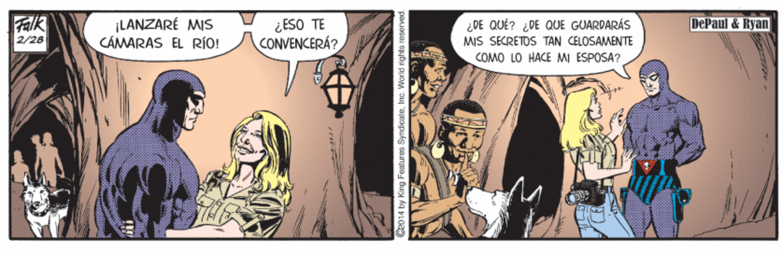Fiction OCR: Falk 2/28 ¡LANZARÉ MIS CÁMARAS EL RÍO! DePaul & Ryan ¿ ESO TE CONVENCERÁ? ¿DE QUÉ? ¿DE QUE GUARDARÁS MIS SECRETOS TAN CELOSAMENTE COMO LO HACE MI ESPOSA? S2014 by King Features SyndicateInc. World rights reserved. Falk 2/28 ¡LANZARÉ MIS CÁMARAS EL RÍO! DePaul & Ryan ¿ ESO TE CONVENCERÁ? ¿DE QUÉ? ¿DE QUE GUARDARÁS MIS SECRETOS TAN CELOSAMENTE COMO LO HACE MI ESPOSA? S2014 by King Features SyndicateInc. World rights reserved.