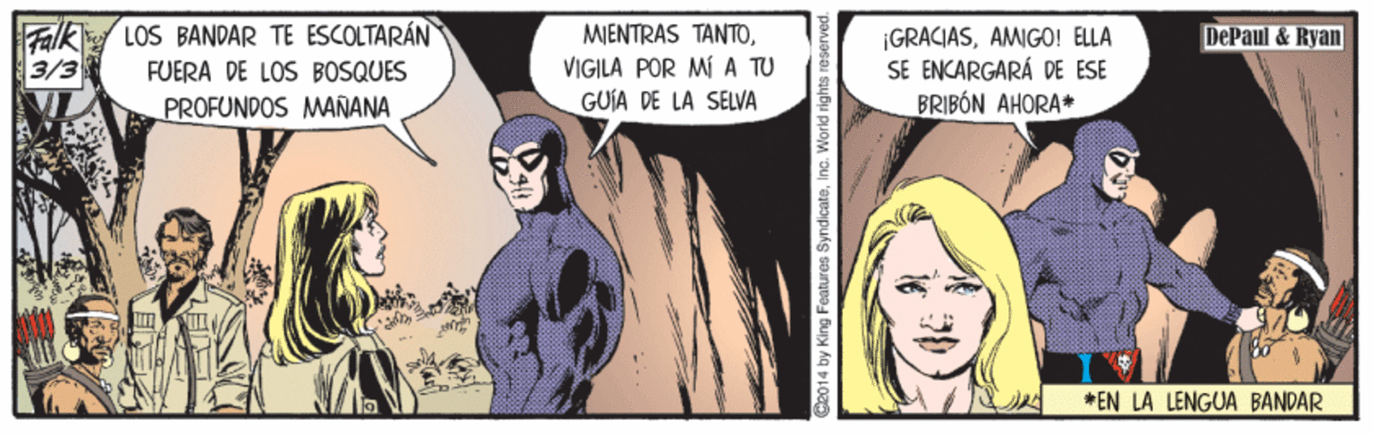 Fictional character OCR: Falk LOS BANDAR TE ESCOLTARÁN 3/3 MIENTRAS TANTOVIGILA POR M A TU GUÍA DE LA SELVA ¡GRACIASAMIGO! ELLA SE ENCARGARÁ DE ESE BRIBÓN AHORA* DePaul & Ryan FUERA DE LOS BOSQUES PROFUNDOS MANANA *EN LA LENGUA BANDAR C2014 by King Features SyndicateInc. World rights reserve Falk LOS BANDAR TE ESCOLTARÁN 3/3 MIENTRAS TANTOVIGILA POR M A TU GUÍA DE LA SELVA ¡GRACIASAMIGO! ELLA SE ENCARGARÁ DE ESE BRIBÓN AHORA* DePaul & Ryan FUERA DE LOS BOSQUES PROFUNDOS MANANA *EN LA LENGUA BANDAR C2014 by King Features SyndicateInc. World rights reserve