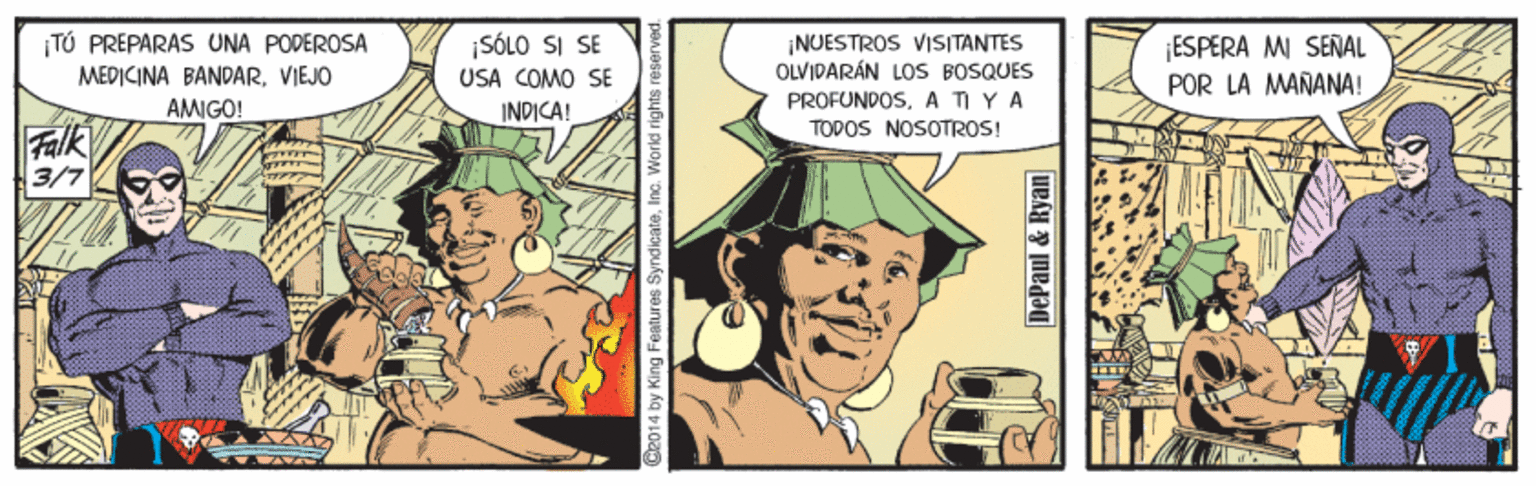 Comics OCR: TÚ PREPARAS UNA PODEROSA MEDICINA BANDARVIEJO ¡SÓLO SI SE USA COMO SE ¡NUESTROS VISITANTES OLVIDARÁN LOS BOSQUES PROFUNDOSA TI YA TODOS NOSOTROS! ESPERA MI SEÑAL POR LA MARANA! AMIGO! INDICA! Falk 3/7 C2014 by King Features Syndicate. Inc. World rights reserved. DePaul & Ryan R BE TÚ PREPARAS UNA PODEROSA MEDICINA BANDARVIEJO ¡SÓLO SI SE USA COMO SE ¡NUESTROS VISITANTES OLVIDARÁN LOS BOSQUES PROFUNDOSA TI YA TODOS NOSOTROS! ESPERA MI SEÑAL POR LA MARANA! AMIGO! INDICA! Falk 3/7 C2014 by King Features Syndicate. Inc. World rights reserved. DePaul & Ryan R BE
