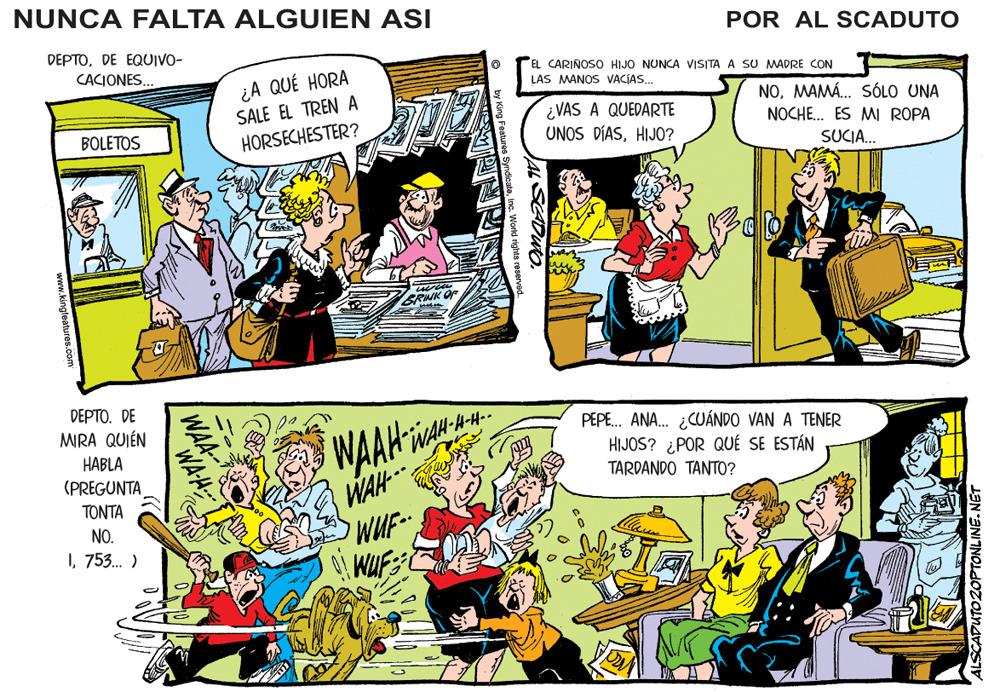 Conversation OCR: NUNCA FALTA ALGUIEN ASI POR AL SCADUTO DEPTODE EQUIVO- CACIONES. EL CARINOSO HIJO NUNCA VISITA A SU MADRE CON ¿A QUÉ HORA LAS MANOS VACÍAS. SALE EL TREN A NOMAMÁ. SÓLO UNA ¿VAS A QUEDARTE UNOS DÍASHIJO? BOLETOS HORSECHESTER? NOCHE. ES MI ROPA SUCIA. DEPTO. DE WAAH WAH WAH- WUF MRA QUIÉN HABLA (PREGUNTA PEPE. ANA. ¿CUÁNDO VAN A TENER HIJOS? ¿POR QUÉ SE ESTÁN TARDANDO TANT0? TONTA NO. I753. ) WAH www.kingleatures.com NUNCA FALTA ALGUIEN ASI POR AL SCADUTO DEPTODE EQUIVO- CACIONES. EL CARINOSO HIJO NUNCA VISITA A SU MADRE CON ¿A QUÉ HORA LAS MANOS VACÍAS. SALE EL TREN A NOMAMÁ. SÓLO UNA ¿VAS A QUEDARTE UNOS DÍASHIJO? BOLETOS HORSECHESTER? NOCHE. ES MI ROPA SUCIA. DEPTO. DE WAAH WAH WAH- WUF MRA QUIÉN HABLA (PREGUNTA PEPE. ANA. ¿CUÁNDO VAN A TENER HIJOS? ¿POR QUÉ SE ESTÁN TARDANDO TANT0? TONTA NO. I753. ) WAH www.kingleatures.com