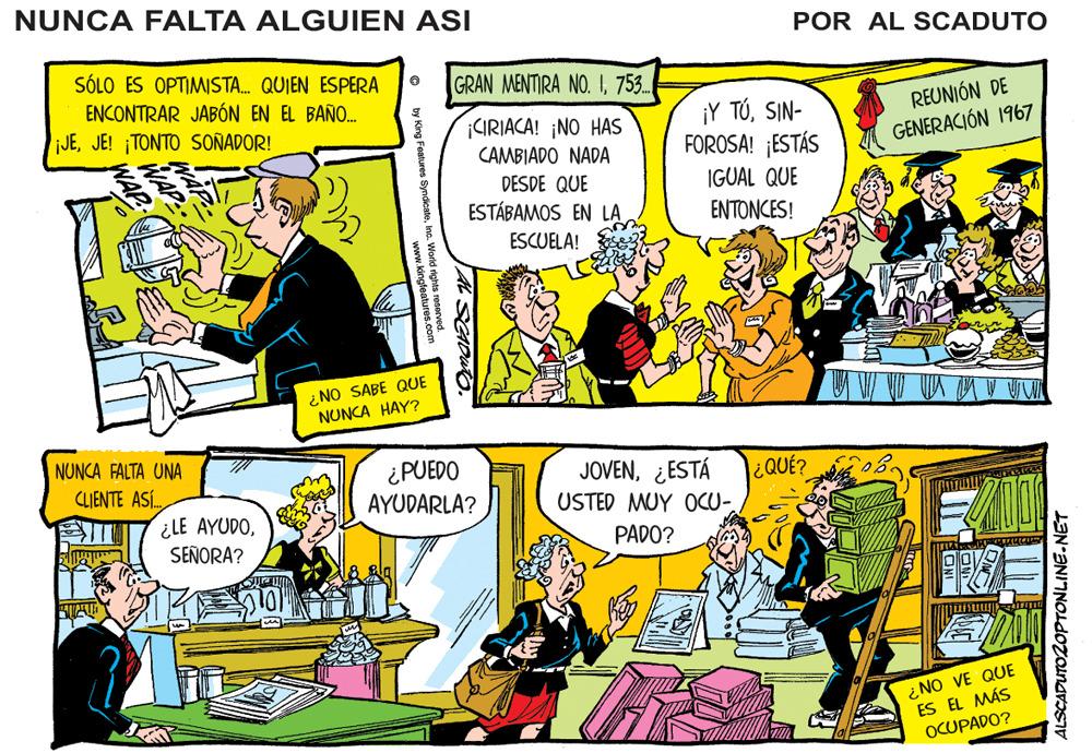 Font OCR: NUNCA FALTA ALGUIEN ASI POR AL SCADUTO SÓLO ES OPTIMISTA. QUIEN ESPERA ENCONTRAR JABÓN EN EL BAÑO. JEJE! ¡TONTO SOÑADOR! GRAN MENTIRA NO.753. REUNIÓN DE CIRIACA! ¡NO HAS CAMBIADO NADA ¡Y TÓSIN- FOROSA! ¡ESTÁS GENERACIÓN 1967 IGUAL QUE ?????CS! DESDE QUE ESTÁBAMOS EN LAESCUELA! ¿NO SABE QUE NUNCA HAY? NUNCA FALTA UNA ¿PUEDO AYUDARLA? CLIENTE ASÍ. JOVEN¿ESTÁ ¿QUÉ? USTED MUY OCU- ¿LE AYUDOSEÑORA? PADO? ¿NO VE QUE ES EL MÁS OCUPADO? ALSCADUTO2OPTONLINE-NET by King Features Syndic . World rights reserver v kingfeaturus NUNCA FALTA ALGUIEN ASI POR AL SCADUTO SÓLO ES OPTIMISTA. QUIEN ESPERA ENCONTRAR JABÓN EN EL BAÑO. JEJE! ¡TONTO SOÑADOR! GRAN MENTIRA NO.753. REUNIÓN DE CIRIACA! ¡NO HAS CAMBIADO NADA ¡Y TÓSIN- FOROSA! ¡ESTÁS GENERACIÓN 1967 IGUAL QUE ?????CS! DESDE QUE ESTÁBAMOS EN LAESCUELA! ¿NO SABE QUE NUNCA HAY? NUNCA FALTA UNA ¿PUEDO AYUDARLA? CLIENTE ASÍ. JOVEN¿ESTÁ ¿QUÉ? USTED MUY OCU- ¿LE AYUDOSEÑORA? PADO? ¿NO VE QUE ES EL MÁS OCUPADO? ALSCADUTO2OPTONLINE-NET by King Features Syndic . World rights reserver v kingfeaturus