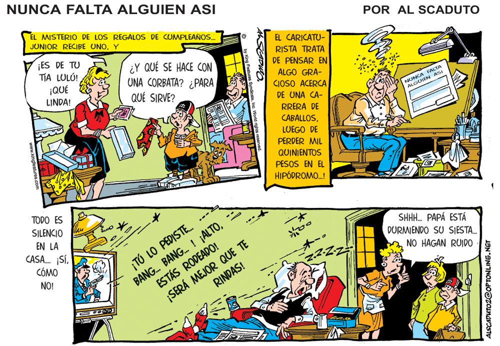 Parallel OCR: NUNCA FALTA ALGUIEN ASI EL MISTERIO DE LOS REGALOS DE CUMPLEANOS. POR AL SCADUTO JUNIOR RECIBE UNOY EL CARICATU- ¡ES DE TU TIA LULÚ! RISTA TRATA DE PENSAR EN ¿Y QUÉ SE HACE CON UNA CORBATA? ¿PARA QUÉ SIRVE? ¡QUÉ LINDA! ALGO GRA- CIOSO ACERCA DE UNA CA- FALTA NUNCA ASI ALGU RRERA DE CABALLOSLUEGO DE PERDER MIL QUINIENTOS PESOS EN EL HIPÓDROMO.! TODO ES SILENCIO EN LA CASA. SÍCÓMO BANG. BANG. ! ¡ALTOESTÁS RODEADO! RINDAS! SHH. PAPÁ ESTÁ DURMIENDO SU SJESTA. ¡TÚ LO PEDISTE. NO HAGAN RUIDO NO! SERÁ MEJOR QUE TE ALSCADUTOZ@OP TONLINE.NET NUNCA FALTA ALGUIEN ASI EL MISTERIO DE LOS REGALOS DE CUMPLEANOS. POR AL SCADUTO JUNIOR RECIBE UNOY EL CARICATU- ¡ES DE TU TIA LULÚ! RISTA TRATA DE PENSAR EN ¿Y QUÉ SE HACE CON UNA CORBATA? ¿PARA QUÉ SIRVE? ¡QUÉ LINDA! ALGO GRA- CIOSO ACERCA DE UNA CA- FALTA NUNCA ASI ALGU RRERA DE CABALLOSLUEGO DE PERDER MIL QUINIENTOS PESOS EN EL HIPÓDROMO.! TODO ES SILENCIO EN LA CASA. SÍCÓMO BANG. BANG. ! ¡ALTOESTÁS RODEADO! RINDAS! SHH. PAPÁ ESTÁ DURMIENDO SU SJESTA. ¡TÚ LO PEDISTE. NO HAGAN RUIDO NO! SERÁ MEJOR QUE TE ALSCADUTOZ@OP TONLINE.NET