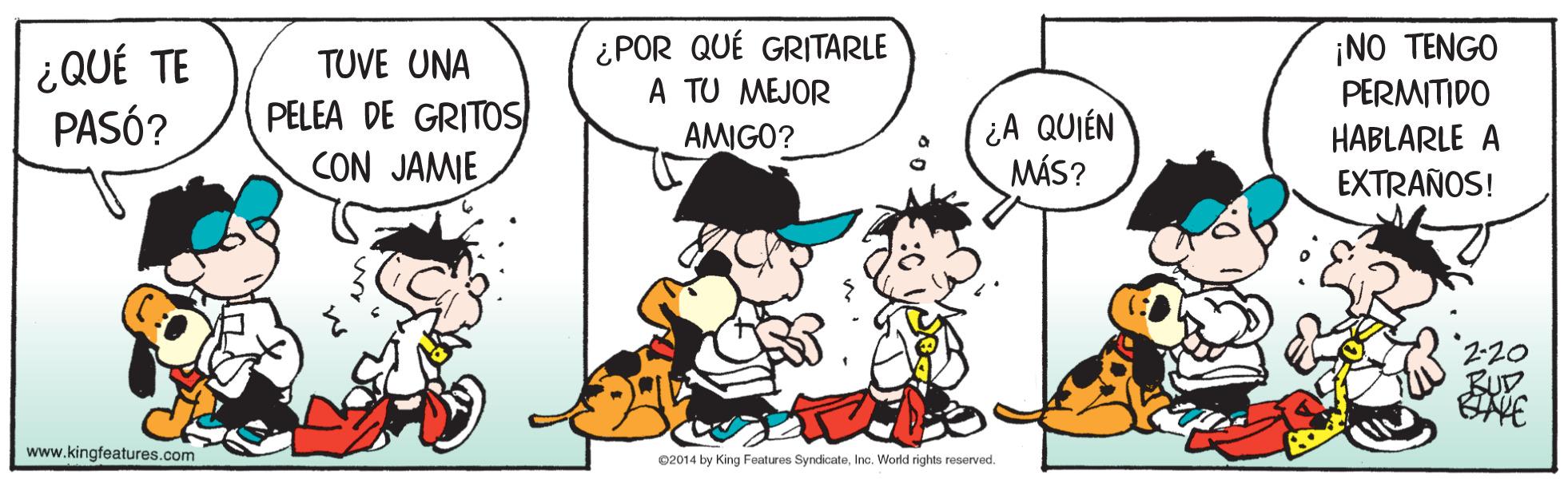 Fictional character OCR: ¿QUÉ TE PASÓ? ¿POR QUÉ GRITARLE A TU MEJOR AMIGO? ¡NO TENGO PERMITIDO TUVE UNA PELEA DE GRITOS CON JAMIE ¿A QUIÉN MÁS? HABLARLE A EXTRAÑOS! BUD www.kingfeatures.com ©2014 by King Features SyndicateInc. World rights reserved. ¿QUÉ TE PASÓ? ¿POR QUÉ GRITARLE A TU MEJOR AMIGO? ¡NO TENGO PERMITIDO TUVE UNA PELEA DE GRITOS CON JAMIE ¿A QUIÉN MÁS? HABLARLE A EXTRAÑOS! BUD www.kingfeatures.com ©2014 by King Features SyndicateInc. World rights reserved.