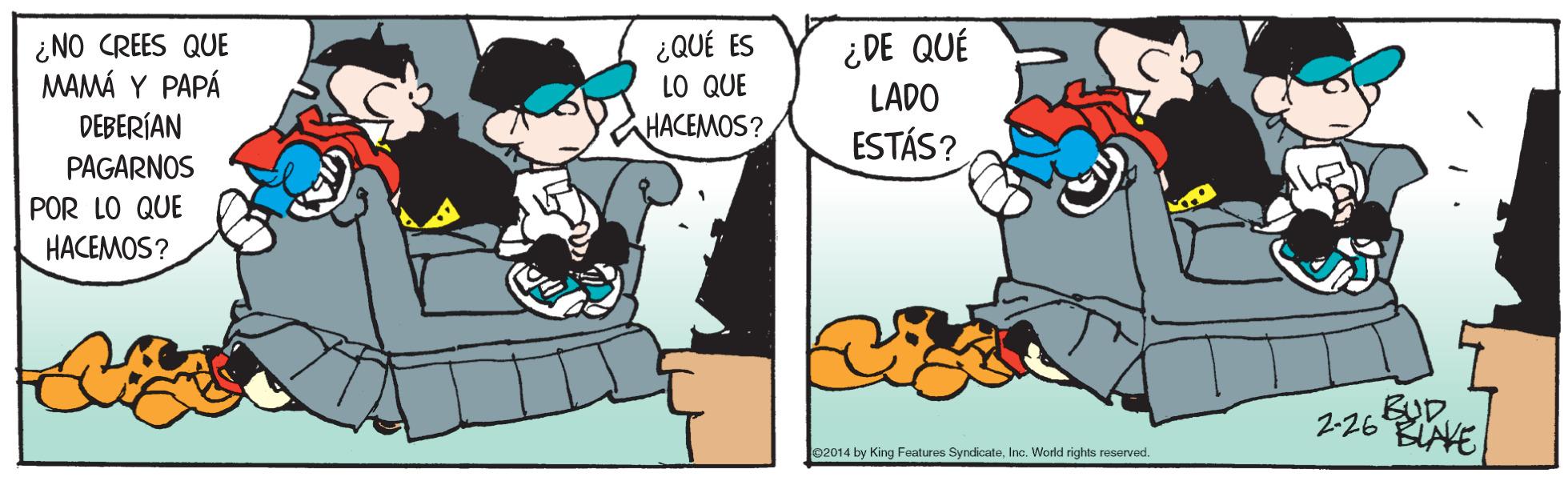 People OCR: ¿NO CREES QUE MAMÁ Y PAPÁ DEBERÍAN ¿QUÉ ES LO QUE HACEMOS? ¿DE QUÉ LADO ESTÁS? PAGARNOS POR LO QUE HACEMOS? BUD. 2-26 BIAVE 02014 by King Features SyndicateInc. World rights reserved. ¿NO CREES QUE MAMÁ Y PAPÁ DEBERÍAN ¿QUÉ ES LO QUE HACEMOS? ¿DE QUÉ LADO ESTÁS? PAGARNOS POR LO QUE HACEMOS? BUD. 2-26 BIAVE 02014 by King Features SyndicateInc. World rights reserved.