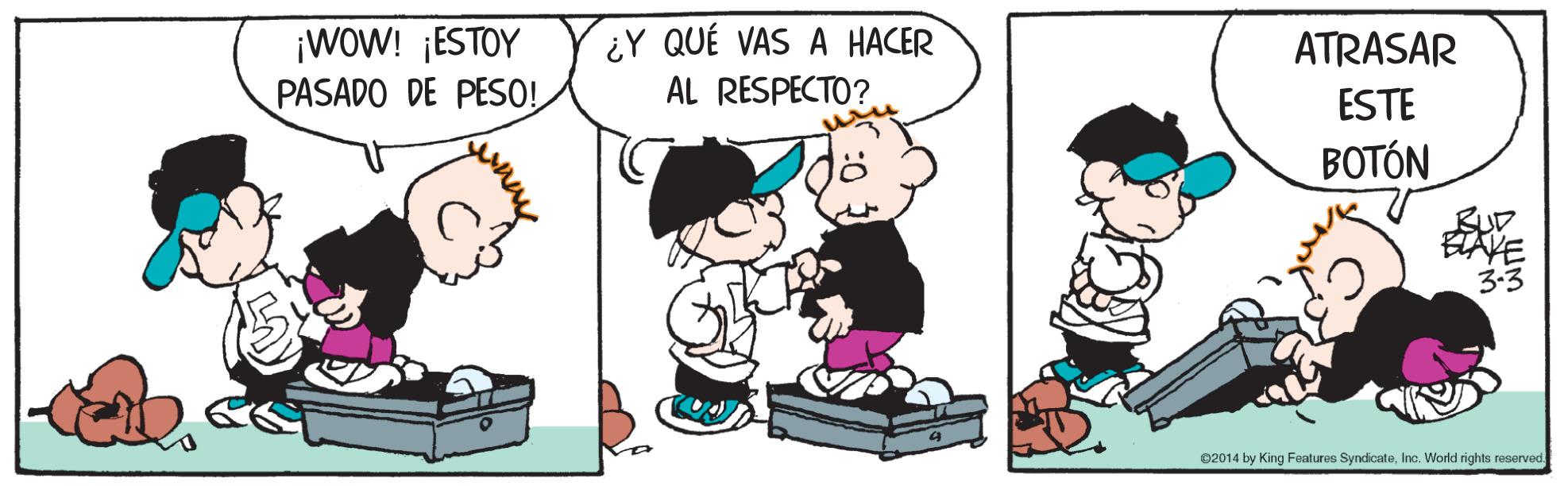 Organism OCR: ¡WOW! ¡ESTOY PASADO DE PESO! ¿Y QUÉ VAS A HACER AL RESPECTO? ATRASAR ESTE BOTÓN BUD ETAVE 3-3 02014 by King Features SyndicateInc. World rights reserved ¡WOW! ¡ESTOY PASADO DE PESO! ¿Y QUÉ VAS A HACER AL RESPECTO? ATRASAR ESTE BOTÓN BUD ETAVE 3-3 02014 by King Features SyndicateInc. World rights reserved