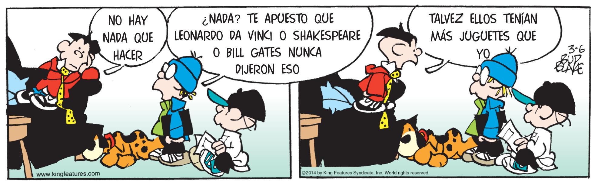 People OCR: ¿NADA? TE APUESTO QUE LEONARDO DA VINCI O SHAKESPEARE O BILL GATES NUNCA TALVEZ ELLOS TENÍAN MÁS JUGUETES QUE NO HAY NADA QUE HACER YO 3-6 DIJERON ESO www.kingfeatures.com 02014 by King Features SyndicateInc. World rights reserved. ¿NADA? TE APUESTO QUE LEONARDO DA VINCI O SHAKESPEARE O BILL GATES NUNCA TALVEZ ELLOS TENÍAN MÁS JUGUETES QUE NO HAY NADA QUE HACER YO 3-6 DIJERON ESO www.kingfeatures.com 02014 by King Features SyndicateInc. World rights reserved.